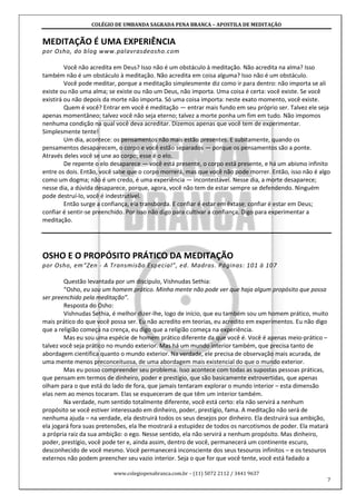 COLÉGIO DE UMBANDA SAGRADA PENA BRANCA – APOSTILA DE MEDITAÇÃO
www.colegiopenabranca.com.br – (11) 5072 2112 / 3441 9637
7
MEDITAÇÃO É UMA EXPERIÊNCIA
por Osho, do blog www.palavrasdeosho.com
Você não acredita em Deus? Isso não é um obstáculo à meditação. Não acredita na alma? Isso
também não é um obstáculo à meditação. Não acredita em coisa alguma? Isso não é um obstáculo.
Você pode meditar, porque a meditação simplesmente diz como ir para dentro: não importa se ali
existe ou não uma alma; se existe ou não um Deus, não importa. Uma coisa é certa: você existe. Se você
existirá ou não depois da morte não importa. Só uma coisa importa: neste exato momento, você existe.
Quem é você? Entrar em você é meditação — entrar mais fundo em seu próprio ser. Talvez ele seja
apenas momentâneo; talvez você não seja eterno; talvez a morte ponha um fim em tudo. Não impomos
nenhuma condição na qual você deva acreditar. Dizemos apenas que você tem de experimentar.
Simplesmente tente!
Um dia, acontece: os pensamentos não mais estão presentes. E subitamente, quando os
pensamentos desaparecem, o corpo e você estão separados — porque os pensamentos são a ponte.
Através deles você se une ao corpo; esse é o elo.
De repente o elo desaparece — você está presente, o corpo está presente, e há um abismo infinito
entre os dois. Então, você sabe que o corpo morrerá, mas que você não pode morrer. Então, isso não é algo
como um dogma; não é um credo, é uma experiência — incontestável. Nesse dia, a morte desaparece;
nesse dia, a dúvida desaparece, porque, agora, você não tem de estar sempre se defendendo. Ninguém
pode destruí-lo, você é indestrutível.
Então surge a confiança, ela transborda. E confiar é estar em êxtase; confiar é estar em Deus;
confiar é sentir-se preenchido. Por isso não digo para cultivar a confiança. Digo para experimentar a
meditação.
OSHO E O PROPÓSITO PRÁTICO DA MEDITAÇÃO
por Osho, em“Zen - A Transmisão Especial”, ed. Madras. Páginas: 101 à 107
Questão levantada por um discípulo, Vishnudas Sethia:
“Osho, eu sou um homem prático. Minha mente não pode ver que haja algum propósito que possa
ser preenchido pela meditação”.
Resposta do Osho:
Vishnudas Sethia, é melhor dizer-lhe, logo de início, que eu também sou um homem prático, muito
mais prático do que você possa ser. Eu não acredito em teorias, eu acredito em experimentos. Eu não digo
que a religião começa na crença, eu digo que a religião começa na experiência.
Mas eu sou uma espécie de homem prático diferente da que você é. Você é apenas meio-prático –
talvez você seja prático no mundo exterior. Mas há um mundo interior também, que precisa tanto de
abordagem científica quanto o mundo exterior. Na verdade, ele precisa de observação mais acurada, de
uma mente menos preconceituosa, de uma abordagem mais existencial do que o mundo exterior.
Mas eu posso compreender seu problema. Isso acontece com todas as supostas pessoas práticas,
que pensam em termos de dinheiro, poder e prestígio, que são basicamente extrovertidas, que apenas
olham para o que está do lado de fora, que jamais tentaram explorar o mundo interior – esta dimensão
elas nem ao menos tocaram. Elas se esqueceram de que têm um interior também.
Na verdade, num sentido totalmente diferente, você está certo: ela não servirá a nenhum
propósito se você estiver interessado em dinheiro, poder, prestígio, fama. A meditação não será de
nenhuma ajuda – na verdade, ela destruirá todos os seus desejos por dinheiro. Ela destruirá sua ambição,
ela jogará fora suas pretensões, ela lhe mostrará a estupidez de todos os narcotismos de poder. Ela matará
a própria raiz da sua ambição: o ego. Nesse sentido, ela não servirá a nenhum propósito. Mas dinheiro,
poder, prestígio, você pode ter e, ainda assim, dentro de você, permanecerá um continente escuro,
desconhecido de você mesmo. Você permanecerá inconsciente dos seus tesouros infinitos – e os tesouros
externos não podem preencher seu vazio interior. Seja o que for que você tente, você está fadado a
 