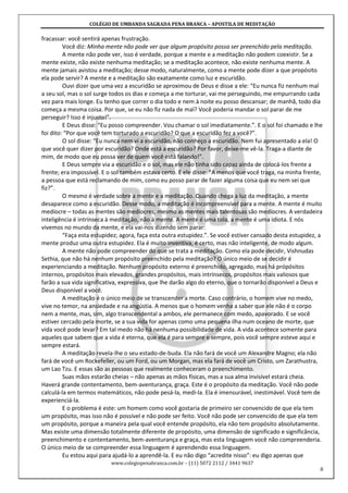 COLÉGIO DE UMBANDA SAGRADA PENA BRANCA – APOSTILA DE MEDITAÇÃO
www.colegiopenabranca.com.br – (11) 5072 2112 / 3441 9637
8
fracassar: você sentirá apenas frustração.
Você diz: Minha mente não pode ver que algum propósito possa ser preenchido pela meditação.
A mente não pode ver, isso é verdade, porque a mente e a meditação não podem coexistir. Se a
mente existe, não existe nenhuma meditação; se a meditação acontece, não existe nenhuma mente. A
mente jamais avistou a meditação; desse modo, naturalmente, como a mente pode dizer a que propósito
ela pode servir? A mente e a meditação são exatamente como luz e escuridão.
Ouvi dizer que uma vez a escuridão se aproximou de Deus e disse a ele: “Eu nunca fiz nenhum mal
a seu sol, mas o sol surge todos os dias e começa a me torturar, vai me perseguindo, me empurrando cada
vez para mais longe. Eu tenho que correr o dia todo e nem à noite eu posso descansar; de manhã, todo dia
começa a mesma coisa. Por que, se eu não fiz nada de mal? Você poderia mandar o sol parar de me
perseguir? Isso é injusto!”.
E Deus disse: “Eu posso compreender. Vou chamar o sol imediatamente.”. E o sol foi chamado e lhe
foi dito: “Por que você tem torturado a escuridão? O que a escuridão fez a você?”.
O sol disse: “Eu nunca nem vi a escuridão, não conheço a escuridão. Nem fui apresentado a ela! O
que você quer dizer por escuridão? Onde está a escuridão? Por favor, deixe-me vê-la. Traga-a diante de
mim, de modo que eu possa ver de quem você está falando!”.
E Deus sempre via a escuridão e o sol, mas ele não tinha sido capaz ainda de colocá-los frente a
frente; era impossível. E o sol também estava certo. E ele disse: “A menos que você traga, na minha frente,
a pessoa que está reclamando de mim, como eu posso parar de fazer alguma coisa que eu nem sei que
fiz?”.
O mesmo é verdade sobre a mente e a meditação. Quando chega a luz da meditação, a mente
desaparece como a escuridão. Desse modo, a meditação é incompreensível para a mente. A mente é muito
medíocre – todas as mentes são medíocres, mesmo as mentes mais talentosas são medíocres. A verdadeira
inteligência é intrínseca à meditação, não à mente. A mente é uma tola, a mente é uma idiota. E nós
vivemos no mundo da mente, e ela vai-nos dizendo sem parar:
“Faça esta estupidez; agora, faça esta outra estupidez.”. Se você estiver cansado desta estupidez, a
mente produz uma outra estupidez. Ela é muito inventiva, é certo, mas não inteligente, de modo algum.
A mente não pode compreender do que se trata a meditação. Como ela pode decidir, Vishnudas
Sethia, que não há nenhum propósito preenchido pela meditação? O único meio de se decidir é
experienciando a meditação. Nenhum propósito externo é preenchido, agregado, mas há própósitos
internos, propósitos mais elevados, grandes propósitos, mais intrínsecos, propósitos mais valiosos que
farão a sua vida significativa, expressiva, que lhe darão algo do eterno, que o tornarão disponível a Deus e
Deus disponível a você.
A meditação é o único meio de se transcender a morte. Caso contrário, o homem vive no medo,
vive no temor, na ansiedade e na angústia. A menos que o homem venha a saber que ele não é o corpo
nem a mente, mas, sim, algo transcendental a ambos, ele permanece com medo, apavorado. E se você
estiver cercado pela morte, se a sua vida for apenas como uma pequena ilha num oceano de morte, que
vida você pode levar? Em tal medo não há nenhuma possibilidade de vida. A vida acontece somente para
aqueles que sabem que a vida é eterna, que ela é para sempre e sempre, pois você sempre esteve aqui e
sempre estará.
A meditação revela-lhe o seu estado-de-buda. Ela não fará de você um Alexandre Magno; ela não
fará de você um Rockefeller, ou um Ford, ou um Morgan, mas ela fará de você um Cristo, um Zarathustra,
um Lao Tzu. E essas são as pessoas que realmente conheceram o preenchimento.
Suas mãos estarão cheias – não apenas as mãos físicas, mas a sua alma invisível estará cheia.
Haverá grande contentamento, bem-aventurança, graça. Este é o propósito da meditação. Você não pode
calculá-la em termos matemáticos, não pode pesá-la, medi-la. Ela é imensurável, inestimável. Você tem de
experienciá-la.
E o problema é este: um homem como você gostaria de primeiro ser convencido de que ela tem
um propósito, mas isso não é possível e não pode ser feito. Você não pode ser convencido de que ela tem
um propósito, porque a maneira pela qual você entende propósito, ela não tem propósito absolutamente.
Mas existe uma dimensão totalmente diferente de propósito, uma dimensão de significado e significância,
preenchimento e contentamento, bem-aventurança e graça, mas esta linguagem você não compreenderia.
O único meio de se compreender essa linguagem é aprendendo essa linguagem.
Eu estou aqui para ajudá-lo a aprendê-la. E eu não digo “acredite nisso”: eu digo apenas que
 