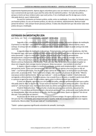 COLÉGIO DE UMBANDA SAGRADA PENA BRANCA – APOSTILA DE MEDITAÇÃO
www.colegiopenabranca.com.br – (11) 5072 2112 / 3441 9637
9
experimente hipoteticamente. Apenas alguns vislumbres para o seu ser interior e isso será o suficiente, e
isso o convencerá de que tudo o que você fez antes não foi realmente prático – foi tudo não-prático,
porque a morte vai levar embora tudo o que você juntou. É só a meditação que lhe dá algo que a morte
não pode destruir, que é indestrutível.
Se você for realmente um homem prático, então, entre na meditação. E eu estou lhe falando como
um homem prático. Eu sou um homem prático, eu não sou um teórico, absolutamente. Nenhum buda
jamais foi teórico – eles sempre foram pessoas práticas. E todos eles descobriram que não existe nada mais
prático do que a meditação.
ESTÁGIOS DA MEDITAÇÃO ZEN
por Osho, em “Zen - A transmissão especial”, Ed Madras
Segundo o Zen, a meditação se torna profunda no quarto estágio. Há quatro estágios de meditação.
O primeiro é o não falar – seus lábios estão em silêncio. Essa é uma espécie de silêncio interior, mas o
começo. O começo tem de ser exterior, porque você está do lado de fora – você só pode começar de onde
você está.
A segunda etapa da meditação é não pensar. Primeiramente, você para com as palavras, não fala.
Em segundo lugar, você para as palavras, você não pensa. Em terceiro lugar, vem o não pensar que “eu não
estou pensando”, o que é o mais difícil – porque, quando você vê que todos os pensamentos
desapareceram, esse pensamento agarra-se em todo o seu ser: “Aha! Então eu consegui. Isto é um
satóri*!”. Mas você começou a cair. E, no começo, está fadado a acontecer algumas vezes, a menos que o
Mestre continue lhe batendo e lhe dizendo: “Pare com isso! Não há nenhuma necessidade de gabar-se
disso com ninguém, nem consigo mesmo tampouco. Deixe isso passar – isso também é uma fase”.
E, depois, o quarto estágio é a meditação profunda, quando você simplesmente é – nem um único
pensamento assim: “Estou sem pensamentos”. Sócrates diz: “Eu sei apenas uma coisa, que eu não sei
nada” – sua famosa afirmação, mas ele é um grego e pensa de modo lógico; se você passar sua afirmação
para o Zen, as pessoas dirão: “Este é o terceiro estágio, não o quarto”. As pessoas do zen dirão: “Mesmo
esse pouco ainda é conhecimento: ‘Eu sei que nada sei.’ – ainda assim, algo é sabido.”. Você ainda está
carregando a última sombra. O elefante passou, mas a cauda ficou e, às vezes, a cauda é a parte mais difícil
e a pessoa se agarra na cauda. O todo acabou; agora, esta é a última coisa em que se agarrar.
É como um afogado, agarrando-se a um pedaço de palha, sabendo perfeitamente bem que a palha
não pode salvá-lo. Mas se alguém diz: “O que você está fazendo!? Isso é um pedaço de palha – isso não vai
salvá-lo!”, ele ficará com raiva. Você está destruindo seu último sonho, está tirando sua última ilusão.
Friedrich Nietzsche disse: “Não perturbe a ilusão das pessoas, caso contrário, elas jamais lhe
perdoarão”. E eu sei disso perfeitamente bem, elas jamais perdoam – mas, ainda assim, suas ilusões têm de
ser despedaçadas. Quer elas perdoem-no ou não, isso fica por conta delas. Quem se importa? Tem de ser
dito que “Essa palha não vai salvá-lo”.
As pessoas do Zen dirão que Sócrates chegou ao terceiro estágio. Ele agora precisa de um Mestre
Zen para dar-lhe a bordoada, para empurrá-lo para o quarto, onde ele se esquecerá de todo esse negócio
totalmente. Mesmo dizer “Eu sei que nada sei” é conhecimento.
*Satóri – palavra japonesa significando vislumbre de samadhi, iluminação.
 