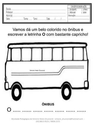 Vamos dá um belo colorido no ônibus e
escrever a letrinha O com bastante capricho!




                    Simone Helen Drumond




                                    ÔNIBUS
O ..... ...... ...... ...... ...... ...... ......
  Atividade Pedagógica de Simone Helen Drumond - simone_drumond@hotmail.com -
                             (92) 8813-9525 / 8808-2372
 