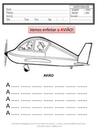 Vamos enfeitar o AVIÃO!




                                  AVIÃO


A ..... ...... ...... ...... ...... ...... ......
A ..... ...... ...... ...... ...... ...... ......
A ..... ...... ...... ...... ...... ...... ......
A ..... ...... ...... ...... ...... ...... ......
A ..... ...... ...... ...... ...... ...... ......
   Atividade Pedagógica de Simone Helen Drumond - simone_drumond@hotmail.com -
                              (92) 8813-9525 / 8808-2372
 