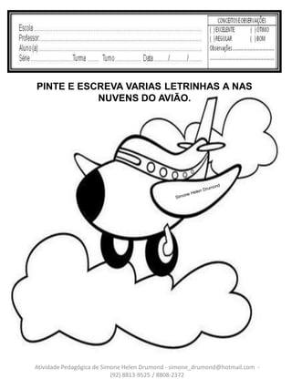 PINTE E ESCREVA VARIAS LETRINHAS A NAS
           NUVENS DO AVIÃO.




Atividade Pedagógica de Simone Helen Drumond - simone_drumond@hotmail.com -
                           (92) 8813-9525 / 8808-2372
 