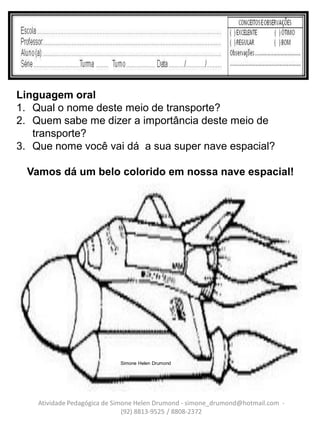 Linguagem oral
1. Qual o nome deste meio de transporte?
2. Quem sabe me dizer a importância deste meio de
   transporte?
3. Que nome você vai dá a sua super nave espacial?

  Vamos dá um belo colorido em nossa nave espacial!




                             Simone Helen Drumond




    Atividade Pedagógica de Simone Helen Drumond - simone_drumond@hotmail.com -
                               (92) 8813-9525 / 8808-2372
 