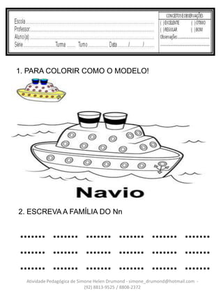 1. PARA COLORIR COMO O MODELO!




2. ESCREVA A FAMÍLIA DO Nn


....... ....... ....... ....... ....... .......
....... ....... ....... ....... ....... .......
....... ....... ....... ....... ....... .......
  Atividade Pedagógica de Simone Helen Drumond - simone_drumond@hotmail.com -
                             (92) 8813-9525 / 8808-2372
 