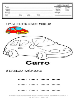 1. PARA COLORIR COMO O MODELO!




2. ESCREVA A FAMÍLIA DO Cc


             ....... ....... ....... .......
             ....... ....... ....... .......
             ....... ....... ....... .......
  Atividade Pedagógica de Simone Helen Drumond - simone_drumond@hotmail.com -
                             (92) 8813-9525 / 8808-2372
 