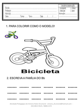 1. PARA COLORIR COMO O MODELO!




2. ESCREVA A FAMÍLIA DO Bb


....... ....... ....... ....... ....... .......
....... ....... ....... ....... ....... .......
....... ....... ....... ....... ....... .......
  Atividade Pedagógica de Simone Helen Drumond - simone_drumond@hotmail.com -
                             (92) 8813-9525 / 8808-2372
 