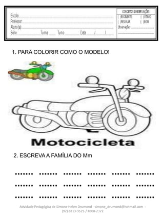 1. PARA COLORIR COMO O MODELO!




2. ESCREVA A FAMÍLIA DO Mm


....... ....... ....... ....... ....... .......
....... ....... ....... ....... ....... .......
....... ....... ....... ....... ....... .......
  Atividade Pedagógica de Simone Helen Drumond - simone_drumond@hotmail.com -
                             (92) 8813-9525 / 8808-2372
 