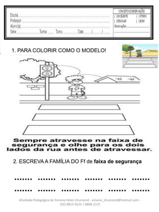 1. PARA COLORIR COMO O MODELO!




2. ESCREVA A FAMÍLIA DO Ff de faixa de segurança


....... ....... ....... ....... ....... .......
....... ....... ....... ....... ....... .......
  Atividade Pedagógica de Simone Helen Drumond - simone_drumond@hotmail.com -
                             (92) 8813-9525 / 8808-2372
 