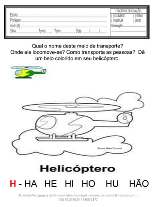 Qual o nome deste meio de transporte?
Onde ele locomove-se? Como transporta as pessoas? Dê
           um belo colorido em seu helicóptero.




                                                    Simone Helen Drumond




H - HA HE HI HO                                           HU               HÃO
   Atividade Pedagógica de Simone Helen Drumond - simone_drumond@hotmail.com -
                              (92) 8813-9525 / 8808-2372
 