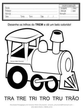 Desenhe os trilhos do TREM e dê um belo colorido!




   Simone Helen Drumond




TRA TRE TRI TRO TRU TRÃO
  Atividade Pedagógica de Simone Helen Drumond - simone_drumond@hotmail.com -
                             (92) 8813-9525 / 8808-2372
 