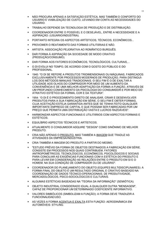 11

!   NÃO PROCURA APENAS A SATISFAÇÃO ESTÉTICA, MAS TAMBÉM O CONFORTO DO
    USUÁRIO E VIABILIZAÇÃO DE CUSTO, LEVANDO EM CONTA AS NECESSIDADES DO
    USUÁRIO.
!   TRABALHO DEPENDE DA TECNOLOGIA DE PRODUÇÃO E DE DISTRIBUIÇÃO.
!   COORDENADOR ENTRE O POSSÍVEL E O DESEJÁVEL, ENTRE A NECESSIDADE E A
    ASPIRAÇÃO: (USUÁRIO/INDÚSTRIA).
!   PORTANTO INTEGRA OS ASPECTOS ARTÍSTICOS, TÉCNICOS, ECONÔMICOS...
!   PROVOMER O REATAMENTO DAS FORMAS UTILITÁRIAS E NÃO.
!   ARTISTA: ASSOCIAÇÃO PEJORATIVA AO ROMÂNTICO BURGUÊS.
!   DAR FORMA À ASPIRAÇÃO DA SOCIEDADE DE MODO CRIATIVO
    (PRODUÇÃO/CONSUMO).
!   DAR FORMA AOS FATORES ECONÔMICOS, TECNOLÓGICOS, CULTURAIS,...
!   O.DI EVOLUI NO TEMPO, DE ACORDO COM O GOSTO DO PÚBLICO E DO
    PROFISSIONAL.
!   1940: "O DI SE REFERE A PRODUTOS TRIDIMENSIONAIS OU MÁQUINAS, FABRICADOS
    EXCLUSIVAMENTE POR PROCESSOS MODERNOS DE PRODUÇÃO, PARA DISTINGUÍ-
    LOS DOS MÉTODOS MANUAIS TRADICIONAIS. O SEU FIM É O DE EXALTAR A
    UTILIDADE AOS OLHOS DO COMPRADOR POR MEIO DE UM AUMENTO DA
    CONVENIÊNCIA E DE UMA MELHOR ADAPTAÇÃO DA FORMA A FUNÇÃO, ATRAVÉS DE
    UM PROFUNDO CONHECIMENTO DA PSICOLOGIA DO CONSUMIDOR E POR MEIO DO
    ATRATIVO ESTÉTICO DA FORMA, COR E DA TEXTURA".
!   1954: “O DI É O PROCEDIMENTO DIRETO DE ANALISAR, CRIAR E DESENVOLVER
    PRODUTOS PARA A SUA FABRICAÇÃO EM SÉRIE, O SEU FIM É OBTER FORMAS,
    CUJA ACEITAÇÃO ESTEJA GARANTIDA ANTES QUE SE TENHA FEITO QUALQUER
    IMPORTANTE EMPREGO DE CAPITAL E QUE POSSAM SER FABRICADAS POR UM
    PREÇO QUE PERMITA UMA DISTRIBUIÇÃO VASTA E LUCROS RAZOÁVEIS".
!   HARMONIZAR ASPECTOS FUNCIONAIS E UTILITÁRIOS COM ASPECTOS FORMAIS E
    ESTÉTICOS.
!   EQUILÍBRIO ASPECTOS TÉCNICOS E ARTÍSTICOS.
!   ATUALMENTE O CONSUMIDOR ADQUIRE "DESIGN" COMO SINÔNIMO DE MELHOR
    PRODUTO.
!   CRIA NÃO APENAS O PRODUTO. MAS TAMBÉM A IMAGEM QUE TRADUZ AS
    ATIVIDADES DA EMPRESA/INDÚSTRIA.
!   CRIA TAMBÉM A IMAGEM DO PRODUTO A PARTIR DO MESMO.
!   "ESTUDO PRÉVIO DA FORMA DE OBJETOS DESTINADOS A FABRICAÇÃO EM SÉRIE.
    CONSISTE EM PROCESSOS NOS QUAIS CONTRIBUEM, FATORES
    ANTROPOMÉTRICOS, TECNOLÓGICOS, ECONÔMICOS, PSICOLÓGICOS E SOCIAIS
    PARA CONCILIAR AS EXIGÊNCIAS FUNCIONAIS COM A ESTÉTICA DO PRODUTO E
    PARA LEVAR EM CONSIDERAÇÃO AS RELAÇÕES ENTRE O PRODUTO EM SI E O
    HOMEM, NA SUA CONDIÇÃO DE COMPRADOR OU DE USUÁRIO".
!   COORDENADOR DO PLANEJAMENTO DO OBJETO (EQUIPES MULTIDISCIPLINARES): A
    FORMA FINAL DO OBJETO É UM RESULTADO ORIGINAL E CRIATIVO BASEADO NA
    COORDENAÇÃO DE DADOS TÉCNICO-OPERACIONAIS, DE PRODUTIVIDADE,
    MERCADOLÓGICOS, PSICO-SOCIOLÓGICOS E CULTURAIS.
!   ALGUMAS ESTÉTICAS BASEADAS NA “TEORIA DA INFORMAÇÃO” (SEMIÓTICA).
!   OBJETO INDUSTRIAL CONSIDERADO IGUAL A QUALQUER OUTRA "MENSAGEM",
    CAPAZ DE PROPORCIONAR UM DETERMINADO COEFICIENTE INFORMATIVO.
!   VALORES SIMBÓLICOS (SIMBOLIZAM A FUNÇÃO): A FORMA DEVE TRADUZIR A
    FUNCIONALIDAE/USO.
!   AS VEZES A FORMA ACENTUA E EXALTA ESTA FUNÇÃO: AERODINÂMICA EM
    AUTOMÓVEIS: STYLING.
 