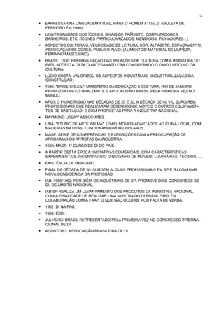 12

!   EXPRESSAR NA LINGUAGEM ATUAL, PARA O HOMEM ATUAL (TABULETA DE
    FERREIRO EM 1900).
!   UNIVERSALIDADE DOS ÍCONES: SINAIS DE TRÂNSITO, COMPUTADORES,
    BANHEIROS, ETC. (ÍCONES PARTICULARIZADOS: MENDIGOS, PICHADORES...)
!   ASPECTOS CULTURAIS, VELOCIDADE DE LEITURA, COR, ALFABETO, ESPAÇAMENTO,
    ASSOCIAÇÃO DE CORES, PÚBLICO ALVO: (ALIMENTOS/ MATERIAL DE LIMPEZA,
    FEMININO/MASCULINO).
!   BRASIL, 1930: REFORMULAÇÃO DAS RELAÇÕES DE CULTURA COM A INDÚSTRIA DO
    PAÍS. ATÉ ESTA DATA O ARTESANATO ERA CONSIDERADO O ÚNICO VEÍCULO DA
    CULTURA.
!   LÚCIO COSTA: VALORIZOU OS ASPECTOS INDUSTRIAIS. (INDUSTRIALIZAÇÃO DA
    CONSTRUÇÃO).
!   1936: "BRISE-SOLEIL": MINISTÉRIO DA EDUCAÇÃO E CULTURA, RIO DE JANEIRO.
    PRODUZIDO INDUSTRIALEMNTE E APLICADO NO BRASIL PELA PRIMEIRA VEZ NO
    MUNDO.
!   APÓS O PIONEIRISMO NAS DÉCADAS DE 20 E 30, A DÉCADA DE 40 VIU SURGIREM
    PROFISSIONAIS QUE REALIZARAM DESENHOS DE MÓVEIS E OUTROS EQUIPAMEN-
    TOS DE HABITAÇÃO, E COM PROPOSTAS PARA A INDÚSTRIA NACIONAL.
!   RAYMOND LOEWY ASSOCIATES.
!   LINA: "STUDIO DE ARTE PALMA". (1948): MÓVEIS ADAPTADOS AO CLIMA LOCAL, COM
    MADEIRAS NATIVAS, FUNCIONANDO POR DOIS ANOS.
!   MASP: SÉRIE DE CONFERÊNCIAS E EXPOSIÇÕES COM A PREOCUPAÇÃO DE
    APROXIMAR OS ARTISTAS DA INDÚSTRIA.
!   1950: MASP: 1° CURSO DE DI DO PAÍS.
!   A PARTIR DESTA ÉPOCA: INICIATIVAS COMERCIAIS, COM CARACTERÍSTICAS
    EXPERIMENTAIS, INCENTIVANDO O DESENHO DE MÓVEIS, LUMINÁRIAS, TECIDOS, ...
!   EXISTÊNCIA DE MERCADO.
!   FINAL DA DÉCADA DE 50: SURGEM ALGUNS PROFISSIONAIS EM SP E RJ COM UMA
    NOVA CONSCIÊNCIA DA PROFISSÃO.
!   IAB, 1959/1962: POR IDÉIA DE INDUSTRIAIS DE SP, PROMOVE DOIS CONCURSOS DE
    DI, DE ÂMBITO NACIONAL.
!   IAB-SP REALIZA UM LEVANTAMENTO DOS PRODUTOS DA INDÚSTRIA NACIONAL,
    COM A FINALIDADE DE REALIZAR UMA MOSTRA DO DI BRASILEIRO, EM
    COLABORAÇÃO COM A FAAP, O QUE NÃO OCORRE POR FALTA DE VERBA.
!   1962 :DI NA FAU.
!   1963: ESDI.
!   JULHO/63: BRASIL REPRESENTADO PELA PRIMEIRA VEZ NO CONGRESSO INTERNA-
    CIONAL DE DI.
!   AGOSTO/63: ASSOCIAÇÃO BRASILEIRA DE DI.
 