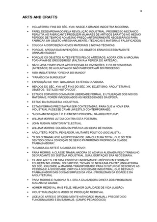 14


ARTS AND CRAFTS

  !   INGLATERRA: FINS DO SÉC. XVIII: NASCE A GRANDE INDÚSTRIA MODERNA.
  !   PAPEL DESEMPENHADO PELA REVOLUÇÃO INDUSTRIAL: PROGRESSO MECÂNICO
      PERMITIA AO FABRICANTE PRODUZIR MILHARES DE ARTIGOS BARATOS NO MESMO
      PERÍODO DE TEMPO E AO MESMO PREÇO ANTERIORMENTE NECESSÁRIOS PARA
      FABRICAR UM OBJETO ARTESANALMENTE. (TÉCNICAS E MATERIAIS FALSIFICADOS)
  !   COLOCA A DISPOSIÇÃO NOVOS MATERIAIS E NOVAS TÉCNICAS.
  !   PORQUE, APESAR DAS INVENÇÕES, OS OBJETOS ERAM EXCESSIVAMENTE
      ORNAMENTADOS?
  !   PORQUE OS OBJETOS ANTES FEITOS PELOS ARTESÃOS, AGORA COM A MÁQUINA
      TORNAVAM-SE GROSSEIROS? (FALTAVA A PERÍCIA DO ARTESÃO).
  !   NÃO HAVIA TEMPO PARA APERFEIÇOAR AS INVENÇÕES, E OS DESENHISTAS
      (ARTESÃOS) DE ALGUM VALOR NÃO PARTICIPAVAM DO PROCESSO.
  !   1850: INGLATERRA: "OFICINA DO MUNDO"
  !   "PARAÍSO DA BURGUESIA"
  !   EXPOSIÇÃO DE 1851: QUALIDADE ESTÉTICA DUVIDOSA.
  !   MEADOS DO SÉC. XVIII ATÉ FINS DO SÉC. XIX: ECLETISMO: ARQUITETURA E
      OBJETOS: "ESTILOS HISTÓRICOS".
  !   ESTILOS COPIADOS COM MAIOR LIBERDADE FORMAL, E UTILIZAÇÃO DOS NOVOS
      MATERIAIS, PORÉM INADEQUADOS ÀS NECESSIDADES DA ÉPOCA.
  !   ESTILO DA BURGUESIA INDUSTRIAL.
  !   ESTAS FORMAS PRECISAVAM SER CONTESTADAS, PARA QUE A NOVA ERA
      INDUSTRIAL PUDESSE CRIAR UM ESTILO CONTEMPORÂNEO.
  !   "A ORNAMENTAÇÃO É O ELEMENTO PRINCIPAL DA ARQUITETURA".
  !   WILLIAM MORRIS LUTOU CONTRA ESTA POSTURA.
  !   JOHN RUSKIN: MENTOR INTELECTUAL.
  !   WILLIAM MORRIS: COLOCA EM PRÁTICA AS IDEIAS DE RUSKIN.
  !   ARQUITETO, POETA, PENSADOR, MILITANTE POLÍTICO (SOCIALISTA).
  !   "O BELO TRABALHO É A EXPRESSÃO DE UMA CULTURA TOTAL, QUE SÓ TEM
      SENTIDO COM A CONDIÇÃO DE SER O PATRIMÔNIO PRÓPRIO DA CLASSE
      TRABALHADORA".
  !   "A CAUSA DA ARTE É A CAUSA DO POVO".
  !   PARA MORRIS: A CLASSE TRABALHADORA SE ACHAVA ALIENADA PELO TRABALHO
      DEGRADANTE DO SISTEMA INDUSTRIAL, SUA LIBERTAÇÃO ERA NECESSÁRIA.
  !   FILIADO AO P.S. EM 1884, ESCREVE UM ROMANCE UTÓPICO EM FORMA DE
      FOLHETIM NO JORNAL DO PARTIDO, "NOVAS DE NENHUMA PARTE", (INGLATERRA
      NO SÉC. XXI) ONDE se IMAGINA TRANSPORTADO PARA O FUTURO E DESCREVE AS
      PESSOAS E A SOCIEDADE. CRÍTICA À SOCIEDADE INDUSTRIAL, QUE DESVIA O
      TRABALHADOR DAS COISAS SIMPLES DA VIDA. (PROBLEMAS DA CIDADE E DA
      ARQUITETURA) .
  !   PARA MORRIS E RUSKIN A R. I. ERA A CAUSADORA DIRETA DOS PROBLEMAS
      SOCIAIS NA CIDADE.
  !   HOMEM MEDIEVAL MAIS FELIZ, MELHOR QUALIDADE DE VIDA (ILUSÃO).
  !   INDUSTRIALIZAÇÃO X MODO DE PRODUÇÃO MEDIEVAL.
  !   LICEU DE ARTES E OFÍCIOS (MENTE+ATIVIDADE MANUAL), PRECEITO DO
      FUNCIONALISMO E DA BAUHAUS. (CAMPO PEDAGÓGICO)
 