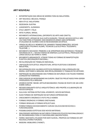 18


ART NOUVEAU

 !   INTERPRETAÇÃO DAS IDÉIAS DE MORRIS FORA DA INGLATERRA.
 !   ART NOUVEAU: BÉLGICA, FRANÇA
 !   NEW STYLE: INGLATERRA
 !   SEZESSION: ÁUSTRIA
 !   JUNGENDSTIL: ALEMANHA
 !   STILE LIBERTY: ITÁLIA
 !   ARTE FLOREAL: BRASIL
 !   MOVIMENTO INTERNACIONAL (DIFERENTE DO ARTS AND CRAFTS).
 !   IMPORTANTE: APESAR DE SUA CURTA DURAÇÃO, TROUXE UM NOVO ESTILO, NÃO
     VOLTADO PARA O PASSADO, MAS DESENVOVLVENDO UMA EXPRESSÃO
     ATUALIZADA DE ACORDO COM AS NECESSIDADES DA ÉPOCA.
 !   VIRADA DO SÉCULO: MOMENTO DE GRANDES TRANSFORMAÇÕES: SOCIAIS
     (UNIFICAÇÃO ITALIANA E ALEMÃ), TÉCNICAS (LUZ ELÉTRICA, TELÉGRAFO,
     TELEFONE...).
 !   MOVIMENTO INOVADOR: PRIMEIRO A SE APROPRIAR DOS MATERIAIS E TÉCNICAS
     ADIVINDAS DA R. I.: NOVAS FONTES DE ENERGIA (LUZ ELÉTRICA), PRODUÇÃO EM
     LARGA ESCALA DE FERRO E VIDRO.
 !   MOVIMENTO ABRANGENTE: ATINGIR TODAS AS FORMAS DE MANIFESTAÇÃO
     PLÁSTICA (DECORAÇÃO/FUNCIONAL).
 !   REVALORIZAÇÃO DO TRABALHO INDIVIDUAL.
 !   UNIFICAÇÃO ESTILÍSTICA: ARQUITETURA, ARTES PLÁSTICAS E DESENHO
     INDUSTRIAL.
 !   RECUPERAÇÃO DOS VALORES ESTÉTICOS PERDIDOS COM A PRODUÇÃO EM
     MASSA, ACEITANDO A MAQUINA, MAS REVALORIZANDO O TRABALHO DO ARTESÃO.
 !   INSPIRAÇÃO NA SINUOSIDADE DAS FORMAS DA NATUREZA E DA FIGURA FEMININA
     (CONQUISTAS FEMININAS).
 !   PRECURSSOR DO MODERNISMO NA EUROPA: OBJETOS PROJETADOS PARA SEREM
     PRODUZIDOS PELA MÁQUINA.
 !   APARECE ENTRE 1883/88: ARTHUR MACKMURDO: PAGINA DE ROSTO DE UM LIVRO
     SOBRE IGREJA.
 !   NEGADO ENQUANTO ESTILO ARQUITETÔNICO: NÃO PROPÕE A ELABORAÇÃO DE
     NOVOS ESPAÇOS.
 !   SULLIVAN: SISTEMA ESTRUTURAL APARENTE, NOVOS MATERIAIS.
 !   SUAS FORMAS DE INSPIRAÇÃO NA NATUREZA EXPRESSAVAM:
 !   CRESCIMENTO ORGÂNICO X FEITO PELO HOMEM.
 !   FORMAS ORGÂNCAS X FORMAS CRISTALINAS.
 !   FORMAS SENSUAIS X FORMAS INTELECTUAIS.
 !   PORÉM FORMAS EXCESSIVAMENTE CURVAS COLOCAVAM EM DÚVIDA A
     FUNCIONALIDADE.
 !   POSSIBILIDADES ESTÉTICAS DOS NOVOS MATERIAIS.
 !   SINUOSIDADE INSPIRADA NA NATUREZA FORAM AOS POUCOS RACIONALIZADAS E
     SE ENCAMINHANDO PARA O FUNCIONALISMO (MACKINTHOSH).
 !   FERRO: BASTANTE UTILIZADO POR SER FLEXÍVEL, PROPÍCIO AS FORMAS DO ART
     NOUVEAU (FERRO FORJADO).
 !   MADEIRA: MOBILIÁRIO (THONET).
 