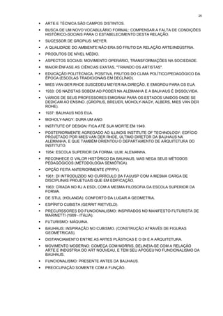26

!   ARTE E TÉCNICA SÃO CAMPOS DISTINTOS.
!   BUSCA DE UM NOVO VOCABULÁRIO FORMAL: COMPENSAR A FALTA DE CONDIÇÕES
    HISTÓRICO-SOCIAIS PARA O ESTABELECIMENTO DESTA RELAÇÃO.
!   SUCESSOR DE GROPIUS: MEYER.
!   A QUALIDADE DO AMBIENTE NÃO ERA SÓ FRUTO DA RELAÇÃO ARTE/INDÚSTRIA.
!   PRODUTOS DE NÍVEL MÉDIO.
!   ASPECTOS SOCIAIS: MOVIMENTO OPERÁRIO, TRANSFORMAÇÕES NA SOCIEDADE.
!   MAIOR ÊNFASE AS CIÊNCIAS EXATAS, "TRAINDO OS ARTISTAS".
!   EDUCAÇÃO POLITÉCNICA, POSITIVA, FRUTOS DO CLIMA POLÍTICO/PEDAGÓGICO DA
    ÉPOCA (ESCOLAS TRADICIONAIS EM DECLÍNIO).
!   MIES VAN DER RHOE SUSCEDEU MEYER NA DIREÇÃO, E EMIGROU PARA OS EUA.
!   1933: OS NAZISTAS SOBEM AO PODER NA ALEMANHA E A BAUHAUS É DISSOLVIDA.
!   VÁRIOS DE SEUS PROFESSORES EMIGRAM PARA OS ESTADOS UNIDOS ONDE SE
    DEDICAM AO ENSINO. (GROPIUS, BREUER, MOHOLY-NAGY, ALBERS, MIES VAN DER
    ROHE).
!   1937: BAUHAUS NOS EUA.
!   MOHOLY-NAGY: DURA UM ANO.
!   INSTITUTE OF DESIGN: FICA ATÉ SUA MORTE EM 1949.
!   POSTERIORMENTE AGREGADO AO ILLINOIS INSTITUTE OF TECHNOLOGY: EDFÍCIO
    PROJETADO POR MIES VAN DER RHOE, ÚLTIMO DIRETOR DA BAUHAUS NA
    ALEMANHA, E QUE TAMBÉM ORIENTOU O DEPARTAMENTO DE ARQUITETURA DO
    INSTITUTO.
!   1954: ESCOLA SUPERIOR DA FORMA: ULM, ALEMANHA.
!   RECONHECE O VALOR HISTÓRICO DA BAUHAUS, MAS NEGA SEUS MÉTODOS
    PEDAGÓGICOS (METODOLOGIA SEMIÓTICA).
!   OPÇÃO FEITA ANTERIORMENTE (PP/PV).
!   1961: DI INTRODUZIDO NO CURRÍCULO DA FAUUSP COM A MESMA CARGA DE
    DISCIPLINAS PROJETUAIS QUE EM EDIFICAÇÃO.
!   1963: CRIADA NO RJ A ESDI, COM A MESMA FILOSOFIA DA ESCOLA SUPERIOR DA
    FORMA.
!   DE STIJL (HOLANDA): CONFORTO DA LUGAR A GEOMETRIA.
!   ESPÍRITO CUBISTA (GERRIT RIETVELD).
!   PRECURSSORES DO FUNCIONALISMO: INSPIRADOS NO MANIFESTO FUTURISTA DE
    MARINETTI (1909 - ITÁLIA).
!   FUTURISMO: MÁQUINA.
!   BAUHAUS: INSPIRAÇÃO NO CUBISMO. (CONSTRUÇÃO ATRAVÉS DE FIGURAS
    GEOMÉTRICAS).
!   DISTANCIAMENTO ENTRE AS ARTES PLÁSTICAS E O DI E A ARQUITETURA.
!   MOVIMENTO MODERNO: COMEÇA COM MORRIS, DELINEIA-SE COM A RELAÇÃO
    ARTE E INDÚSTRIA DO ART NOUVEAU, E TEM SEU APOGEU NO FUNCIONALISMO DA
    BAUHAUS.
!   FUNCIONALISMO: PRESENTE ANTES DA BAUHAUS.
!   PREOCUPAÇÃO SOMENTE COM A FUNÇÃO.
 