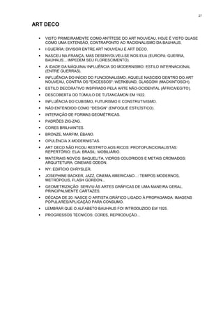 27


ART DECO

 !   VISTO PRIMEIRAMENTE COMO ANTÍTESE DO ART NOUVEAU, HOJE É VISTO QUASE
     COMO UMA EXTENSÃO, CONTRAPONTO AO RACIONALISMO DA BAUHAUS.
 !   I GUERRA: DIVISOR ENTRE ART NOUVEAU E ART DECO.
 !   NASCEU NA FRANÇA, MAS DESENVOLVEU-SE NOS EUA (EUROPA: GUERRA,
     BAUHAUS... IMPEDEM SEU FLORESCIMENTO).
 !   A IDADE DA MÁQUINA/ INFLUÊNCIA DO MODERNISMO: ESTILO INTERNACIONAL
     (ENTRE GUERRAS).
 !   INFLUÊNCIA DO INÍCIO DO FUNCIONALISMO: AQUELE NASCIDO DENTRO DO ART
     NOUVEAU, CONTRA OS "EXCESSOS": WERKBUND, GLASGOW (MACKINTOSCH).
 !   ESTILO DECORATIVO INSPIRADO PELA ARTE NÃO-OCIDENTAL (ÁFRICA/EGITO).
 !   DESCOBERTA DO TÚMULO DE TUTANCÂMON EM 1922.
 !   INFLUÊNCIA DO CUBISMO, FUTURISMO E CONSTRUTIVISMO.
 !   NÃO ENTENDIDO COMO "DESIGN" (ENFOQUE ESTILÍSTICO).
 !   INTERAÇÃO DE FORMAS GEOMÉTRICAS.
 !   PADRÕES ZIG-ZAG.
 !   CORES BRILHANTES.
 !   BRONZE, MARFIM, ÉBANO.
 !   OPULÊNCIA X MODERNISTAS.
 !   ART DECO NÃO FICOU RESTRITO AOS RICOS: PROTOFUNCIONALISTAS:
     REPERTÓRIO: EUA: BRASIL: MOBILIÁRIO.
 !   MATERIAIS NOVOS: BAQUELITA, VIDROS COLORIDOS E METAIS CROMADOS:
     ARQUITETURA: CINEMAS ODEON.
 !   NY: EDIFÍCIO CHRYSLER.
 !   JOSEPHINE BACKER, JAZZ, CINEMA AMERICANO...: TEMPOS MODERNOS,
     METRÓPOLIS, FLASH GORDON...
 !   GEOMETRIZAÇÃO: SERVIU ÀS ARTES GRÁFICAS DE UMA MANEIRA GERAL,
     PRINCIPALMENTE CARTAZES.
 !   DÉCADA DE 20: NASCE O ARTISTA GRÁFICO LIGADO À PROPAGANDA: IMAGENS
     POPULARES/APLICAÇÃO PARA CONSUMO.
 !   LEMBRAR QUE O ALFABETO BAUHAUS FOI INTRODUZIDO EM 1925.
 !   PROGRESSOS TÉCNICOS: CORES, REPRODUÇÃO...
 