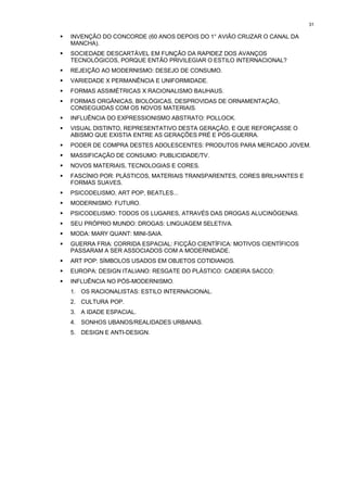 31

!   INVENÇÃO DO CONCORDE (60 ANOS DEPOIS DO 1° AVIÃO CRUZAR O CANAL DA
    MANCHA).
!   SOCIEDADE DESCARTÁVEL EM FUNÇÃO DA RAPIDEZ DOS AVANÇOS
    TECNOLÓGICOS, PORQUE ENTÃO PRIVILEGIAR O ESTILO INTERNACIONAL?
!   REJEIÇÃO AO MODERNISMO: DESEJO DE CONSUMO.
!   VARIEDADE X PERMANÊNCIA E UNIFORMIDADE.
!   FORMAS ASSIMÉTRICAS X RACIONALISMO BAUHAUS.
!   FORMAS ORGÂNICAS, BIOLÓGICAS, DESPROVIDAS DE ORNAMENTAÇÃO,
    CONSEGUIDAS COM OS NOVOS MATERIAIS.
!   INFLUÊNCIA DO EXPRESSIONISMO ABSTRATO: POLLOCK.
!   VISUAL DISTINTO, REPRESENTATIVO DESTA GERAÇÃO, E QUE REFORÇASSE O
    ABISMO QUE EXISTIA ENTRE AS GERAÇÕES PRÉ E PÓS-GUERRA.
!   PODER DE COMPRA DESTES ADOLESCENTES: PRODUTOS PARA MERCADO JOVEM.
!   MASSIFICAÇÃO DE CONSUMO: PUBLICIDADE/TV.
!   NOVOS MATERIAIS, TECNOLOGIAS E CORES.
!   FASCÍNIO POR: PLÁSTICOS, MATERIAIS TRANSPARENTES, CORES BRILHANTES E
    FORMAS SUAVES.
!   PSICODELISMO, ART POP, BEATLES...
!   MODERNISMO: FUTURO.
!   PSICODELISMO: TODOS OS LUGARES, ATRAVÉS DAS DROGAS ALUCINÓGENAS.
!   SEU PRÓPRIO MUNDO: DROGAS: LINGUAGEM SELETIVA.
!   MODA: MARY QUANT: MINI-SAIA.
!   GUERRA FRIA: CORRIDA ESPACIAL: FICÇÃO CIENTÍFICA: MOTIVOS CIENTÍFICOS
    PASSARAM A SER ASSOCIADOS COM A MODERNIDADE.
!   ART POP: SÍMBOLOS USADOS EM OBJETOS COTIDIANOS.
!   EUROPA: DESIGN ITALIANO: RESGATE DO PLÁSTICO: CADEIRA SACCO:
!   INFLUÊNCIA NO PÓS-MODERNISMO.
    1. OS RACIONALISTAS: ESTILO INTERNACIONAL.
    2. CULTURA POP.
    3. A IDADE ESPACIAL.
    4. SONHOS UBANOS/REALIDADES URBANAS.
    5. DESIGN E ANTI-DESIGN.
 
