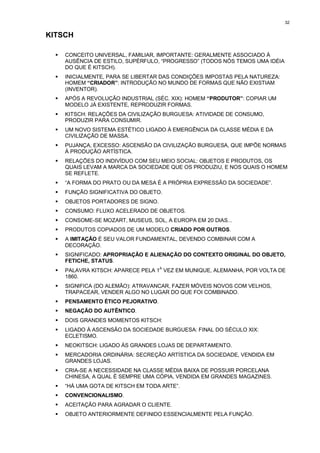 32


KITSCH

  !   CONCEITO UNIVERSAL, FAMILIAR, IMPORTANTE: GERALMENTE ASSOCIADO À
      AUSÊNCIA DE ESTILO, SUPÉRFULO, “PROGRESSO” (TODOS NÓS TEMOS UMA IDÉIA
      DO QUE É KITSCH).
  !   INICIALMENTE, PARA SE LIBERTAR DAS CONDIÇÕES IMPOSTAS PELA NATUREZA:
      HOMEM “CRIADOR”: INTRODUÇÃO NO MUNDO DE FORMAS QUE NÃO EXISTIAM
      (INVENTOR).
  !   APÓS A REVOLUÇÃO INDUSTRIAL (SÉC. XIX): HOMEM “PRODUTOR”: COPIAR UM
      MODELO JÁ EXISTENTE, REPRODUZIR FORMAS.
  !   KITSCH: RELAÇÕES DA CIVILIZAÇÃO BURGUESA: ATIVIDADE DE CONSUMO,
      PRODUZIR PARA CONSUMIR.
  !   UM NOVO SISTEMA ESTÉTICO LIGADO À EMERGÊNCIA DA CLASSE MÉDIA E DA
      CIVILIZAÇÃO DE MASSA.
  !   PUJANÇA, EXCESSO: ASCENSÃO DA CIVILIZAÇÃO BURGUESA, QUE IMPÕE NORMAS
      À PRODUÇÃO ARTÍSTICA.
  !   RELAÇÕES DO INDIVÍDUO COM SEU MEIO SOCIAL: OBJETOS E PRODUTOS, OS
      QUAIS LEVAM A MARCA DA SOCIEDADE QUE OS PRODUZIU, E NOS QUAIS O HOMEM
      SE REFLETE.
  !   “A FORMA DO PRATO OU DA MESA É A PRÓPRIA EXPRESSÃO DA SOCIEDADE”.
  !   FUNÇÃO SIGNIFICATIVA DO OBJETO.
  !   OBJETOS PORTADORES DE SIGNO.
  !   CONSUMO: FLUXO ACELERADO DE OBJETOS.
  !   CONSOME-SE MOZART, MUSEUS, SOL, A EUROPA EM 20 DIAS...
  !   PRODUTOS COPIADOS DE UM MODELO CRIADO POR OUTROS.
  !   A IMITAÇÃO É SEU VALOR FUNDAMENTAL, DEVENDO COMBINAR COM A
      DECORAÇÃO.
  !   SIGNIFICADO: APROPRIAÇÃO E ALIENAÇÃO DO CONTEXTO ORIGINAL DO OBJETO,
      FETICHE, STATUS.
                                     A
  !   PALAVRA KITSCH: APARECE PELA 1 VEZ EM MUNIQUE, ALEMANHA, POR VOLTA DE
      1860.
  !   SIGNIFICA (DO ALEMÃO): ATRAVANCAR, FAZER MÓVEIS NOVOS COM VELHOS,
      TRAPACEAR, VENDER ALGO NO LUGAR DO QUE FOI COMBINADO.
  !   PENSAMENTO ÉTICO PEJORATIVO.
  !   NEGAÇÃO DO AUTÊNTICO.
  !   DOIS GRANDES MOMENTOS KITSCH:
  !   LIGADO À ASCENSÃO DA SOCIEDADE BURGUESA: FINAL DO SÉCULO XIX:
      ECLETISMO.
  !   NEOKITSCH: LIGADO ÀS GRANDES LOJAS DE DEPARTAMENTO.
  !   MERCADORIA ORDINÁRIA: SECREÇÃO ARTÍSTICA DA SOCIEDADE, VENDIDA EM
      GRANDES LOJAS.
  !   CRIA-SE A NECESSIDADE NA CLASSE MÉDIA BAIXA DE POSSUIR PORCELANA
      CHINESA, A QUAL É SEMPRE UMA CÓPIA, VENDIDA EM GRANDES MAGAZINES.
  !   “HÁ UMA GOTA DE KITSCH EM TODA ARTE”.
  !   CONVENCIONALISMO.
  !   ACEITAÇÃO PARA AGRADAR O CLIENTE.
  !   OBJETO ANTERIORMENTE DEFINIDO ESSENCIALMENTE PELA FUNÇÃO.
 