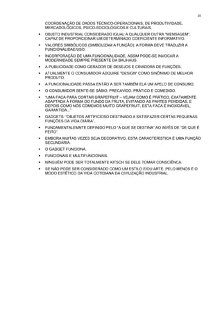 35

    COORDENAÇÃO DE DADOS TÉCNICO-OPERACIONAIS, DE PRODUTIVIDADE,
    MERCADOLÓGICOS, PSICO-SOCIOLÓGICOS E CULTURAIS.
!   OBJETO INDUSTRIAL CONSIDERADO IGUAL A QUALQUER OUTRA "MENSAGEM",
    CAPAZ DE PROPORCIONAR UM DETERMINADO COEFICIENTE INFORMATIVO.
!   VALORES SIMBÓLICOS (SIMBOLIZAM A FUNÇÃO): A FORMA DEVE TRADUZIR A
    FUNCIONALIDAE/USO.
!   INCORPORAÇÃO DE UMA FUNCIONALIDADE, ASSIM PODE-SE INVOCAR A
    MODERNIDADE SEMPRE PRESENTE DA BAUHAUS.
!   A PUBLICIDADE COMO GERADOR DE DESEJOS E CRIADORA DE FUNÇÕES.
!   ATUALMENTE O CONSUMIDOR ADQUIRE "DESIGN" COMO SINÔNIMO DE MELHOR
    PRODUTO.
!   A FUNCIONALIDADE PASSA ENTÃO A SER TAMBÉM ELA UM APELO DE CONSUMO.
!   O CONSUMIDOR SENTE-SE SÁBIO, PRECAVIDO, PRÁTICO E COMEDIDO.
!   “UMA FACA PARA CORTAR GRAPEFRUIT – VEJAM COMO É PRÁTICO, EXATAMENTE
    ADAPTADA À FORMA DO FUNDO DA FRUTA, EVITANDO AS PARTES PERDIDAS, E
    DEPOIS COMO NÓS COMEMOS MUITO GRAPEFRUIT, ESTA FACA É INOXIDÁVEL,
    GARANTIDA...”
!   GADGETS: “OBJETOS ARTIFICIOSO DESTINADO A SATISFAZER CERTAS PEQUENAS
    FUNÇÕES DA VIDA DIÁRIA”.
!   FUNDAMENTALEMNTE DEFINIDO PELO “A QUE SE DESTINA” AO INVÉS DE “DE QUE É
    FEITO”.
!   EMBORA MUITAS VEZES SEJA DECORATIVO, ESTA CARACTERÍSTICA É UMA FUNÇÃO
    SECUNDÁRIA.
!   O GADGET FUNCIONA.
!   FUNCIONAIS E MULTIFUNCIONAIS.
!   NINGUÉM PODE SER TOTALMENTE KITSCH SE DELE TOMAR CONSCIÊNCA.
!   SE NÃO PODE SER CONSIDERADO COMO UM ESTILO E/OU ARTE, PELO MENOS É O
    MODO ESTÉTICO DA VIDA COTIDIANA DA CIVILIZAÇÃO INDUSTRIAL.
 