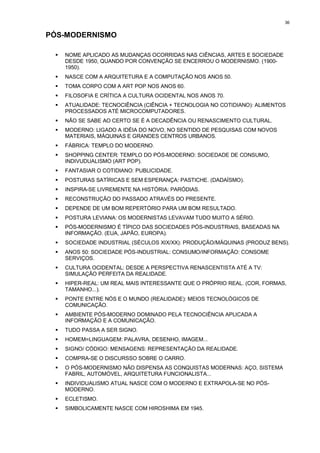 36


PÓS-MODERNISMO

 !   NOME APLICADO AS MUDANÇAS OCORRIDAS NAS CIÊNCIAS, ARTES E SOCIEDADE
     DESDE 1950, QUANDO POR CONVENÇÃO SE ENCERROU O MODERNISMO. (1900-
     1950).
 !   NASCE COM A ARQUITETURA E A COMPUTAÇÃO NOS ANOS 50.
 !   TOMA CORPO COM A ART POP NOS ANOS 60.
 !   FILOSOFIA E CRÍTICA A CULTURA OCIDENTAL NOS ANOS 70.
 !   ATUALIDADE: TECNOCIÊNCIA (CIÊNCIA + TECNOLOGIA NO COTIDIANO): ALIMENTOS
     PROCESSADOS ATÉ MICROCOMPUTADORES.
 !   NÃO SE SABE AO CERTO SE É A DECADÊNCIA OU RENASCIMENTO CULTURAL.
 !   MODERNO: LIGADO A IDÉIA DO NOVO, NO SENTIDO DE PESQUISAS COM NOVOS
     MATERIAIS, MÁQUINAS E GRANDES CENTROS URBANOS.
 !   FÁBRICA: TEMPLO DO MODERNO.
 !   SHOPPING CENTER: TEMPLO DO PÓS-MODERNO: SOCIEDADE DE CONSUMO,
     INDIVUDUALISMO (ART POP).
 !   FANTASIAR O COTIDIANO: PUBLICIDADE.
 !   POSTURAS SATÍRICAS E SEM ESPERANÇA: PASTICHE. (DADAÍSMO).
 !   INSPIRA-SE LIVREMENTE NA HISTÓRIA: PARÓDIAS.
 !   RECONSTRUÇÃO DO PASSADO ATRAVÉS DO PRESENTE.
 !   DEPENDE DE UM BOM REPERTÓRIO PARA UM BOM RESULTADO.
 !   POSTURA LEVIANA: OS MODERNISTAS LEVAVAM TUDO MUITO A SÉRIO.
 !   PÓS-MODERNISMO É TÍPICO DAS SOCIEDADES PÓS-INDUSTRIAIS, BASEADAS NA
     INFORMAÇÃO. (EUA, JAPÃO, EUROPA).
 !   SOCIEDADE INDUSTRIAL (SÉCULOS XIX/XX): PRODUÇÃO/MÁQUINAS (PRODUZ BENS).
 !   ANOS 50: SOCIEDADE PÓS-INDUSTRIAL: CONSUMO/INFORMAÇÃO: CONSOME
     SERVIÇOS.
 !   CULTURA OCIDENTAL: DESDE A PERSPECTIVA RENASCENTISTA ATÉ A TV:
     SIMULAÇÃO PERFEITA DA REALIDADE.
 !   HIPER-REAL: UM REAL MAIS INTERESSANTE QUE O PRÓPRIO REAL. (COR, FORMAS,
     TAMANHO...).
 !   PONTE ENTRE NÓS E O MUNDO (REALIDADE): MEIOS TECNOLÓGICOS DE
     COMUNICAÇÃO.
 !   AMBIENTE PÓS-MODERNO DOMINADO PELA TECNOCIÊNCIA APLICADA A
     INFORMAÇÃO E A COMUNICAÇÃO.
 !   TUDO PASSA A SER SIGNO.
 !   HOMEM=LINGUAGEM: PALAVRA, DESENHO, IMAGEM...
 !   SIGNO/ CÓDIGO: MENSAGENS: REPRESENTAÇÃO DA REALIDADE.
 !   COMPRA-SE O DISCURSSO SOBRE O CARRO.
 !   O PÓS-MODERNISMO NÃO DISPENSA AS CONQUISTAS MODERNAS: AÇO, SISTEMA
     FABRIL, AUTOMÓVEL, ARQUITETURA FUNCIONALISTA...
 !   INDIVIDUALISMO ATUAL NASCE COM O MODERNO E EXTRAPOLA-SE NO PÓS-
     MODERNO.
 !   ECLETISMO.
 !   SIMBOLICAMENTE NASCE COM HIROSHIMA EM 1945.
 