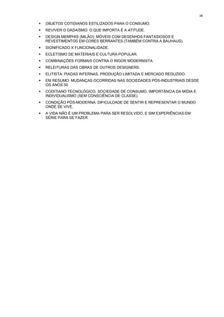 38

!   OBJETOS COTIDIANOS ESTILIZADOS PARA O CONSUMO.
!   REVIVER O DADAÍSMO: O QUE IMPORTA É A ATITUDE.
!   DESIGN MEMPHIS (MILÃO): MÓVEIS COM DESENHOS FANTASIOSOS E
    REVESTIMENTOS EM CORES BERRANTES (TAMBÉM CONTRA A BAUHAUS).
!   SIGNIFICADO X FUNCIONALIDADE.
!   ECLETISMO DE MATERIAIS E CULTURA POPULAR.
!   COMBINAÇÕES FORMAIS CONTRA O RIGOR MODERNISTA.
!   RELEITURAS DAS OBRAS DE OUTROS DESIGNERS.
!   ELITISTA: PIADAS INTERNAS, PRODUÇÃO LIMITADA E MERCADO REDUZIDO.
!   EM RESUMO: MUDANÇAS OCORRIDAS NAS SOCIEDADES PÓS-INDUSTRIAIS DESDE
    OS ANOS 50.
!   CODITIANO TECNOLÓGICO, SOCIEDADE DE CONSUMO, IMPORTÂNCIA DA MÍDIA E
    INDIVIDUALISMO (SEM CONSCIÊNCIA DE CLASSE).
!   CONDIÇÃO PÓS-MODERNA: DIFICULDADE DE SENTIR E REPRESENTAR O MUNDO
    ONDE SE VIVE.
!   A VIDA NÃO É UM PROBLEMA PARA SER RESOLVIDO, E SIM EXPERIÊNCIAS EM
    SÉRIE PARA SE FAZER
 