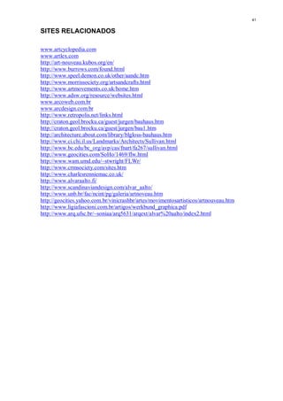 41


SITES RELACIONADOS

www.artcyclopedia.com
www.artlex.com
http://art-nouveau.kubos.org/en/
http://www.burrows.com/found.html
http://www.speel.demon.co.uk/other/aandc.htm
http://www.morrissociety.org/artsandcrafts.html
http://www.artmovements.co.uk/home.htm
http://www.adsw.org/resource/websites.html
www.arcoweb.com.br
www.arcdesign.com.br
http://www.retropolis.net/links.html
http://craton.geol.brocku.ca/guest/jurgen/bauhaus.htm
http://craton.geol.brocku.ca/guest/jurgen/bau1.htm
http://architecture.about.com/library/blgloss-bauhaus.htm
http://www.ci.chi.il.us/Landmarks/Architects/Sullivan.html
http://www.bc.edu/bc_org/avp/cas/fnart/fa267/sullivan.html
http://www.geocities.com/SoHo/1469/flw.html
http://www.wam.umd.edu/~stwright/FLWr/
http://www.crmsociety.com/sites.htm
http://www.charlesrenniemac.co.uk/
http://www.alvaraalto.fi/
http://www.scandinaviandesign.com/alvar_aalto/
http://www.unb.br/fac/ncint/pg/galeria/artnoveau.htm
http://geocities.yahoo.com.br/vinicrashbr/artes/movimentosartisticos/artnouveau.htm
http://www.ligiafascioni.com.br/artigos/werkbund_graphica.pdf
http://www.arq.ufsc.br/~soniaa/arq5631/arqext/alvar%20aalto/index2.html
 