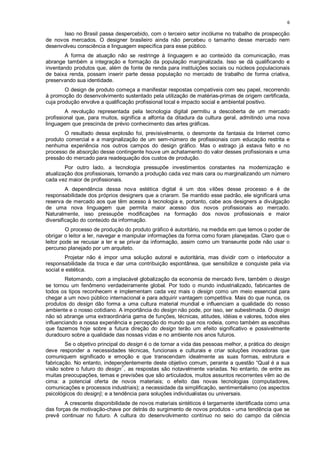6

       Isso no Brasil passa despercebido, com o terceiro setor incólume no trabalho de prospecção
de novos mercados. O designer brasileiro ainda não percebeu o tamanho desse mercado nem
desenvolveu consciência e linguagem específica para esse público.
        A forma de atuação não se restringe à linguagem e ao conteúdo da comunicação, mas
abrange também a integração e formação da população marginalizada. Isso se dá qualificando e
inventando produtos que, além de fonte de renda para instituições sociais ou núcleos populacionais
de baixa renda, possam inserir parte dessa população no mercado de trabalho de forma criativa,
preservando sua identidade.
        O design de produto começa a manifestar respostas compatíveis com seu papel, recorrendo
à promoção do desenvolvimento sustentado pela utilização de matérias-primas de origem certificada,
cuja produção envolve a qualificação profissional local e impacto social e ambiental positivo.
         A revolução representada pela tecnologia digital permitiu a descoberta de um mercado
profissional que, para muitos, significa a alforria da ditadura da cultura geral, admitindo uma nova
linguagem que prescinda de prévio conhecimento das artes gráficas.
       O resultado dessa explosão foi, previsivelmente, o desmonte da fantasia da Internet como
produto comercial e a marginalização de um sem-número de profissionais com educação restrita e
nenhuma experiência nos outros campos do design gráfico. Mas o estrago já estava feito e no
processo de absorção desse contingente houve um achatamento do valor desses profissionais e uma
pressão do mercado para readequação dos custos de produção.
        Por outro lado, a tecnologia pressupõe investimentos constantes na modernização e
atualização dos profissionais, tornando a produção cada vez mais cara ou marginalizando um número
cada vez maior de profissionais.
         A dependência dessa nova estética digital é um dos vilões desse processo e é de
responsabilidade dos próprios designers que a criaram. Se mantido esse padrão, ele significará uma
reserva de mercado aos que têm acesso à tecnologia e, portanto, cabe aos designers a divulgação
de uma nova linguagem que permita maior acesso dos novos profissionais ao mercado.
Naturalmente, isso pressupõe modificações na formação dos novos profissionais e maior
diversificação do conteúdo da informação.
         O processo de produção do produto gráfico é autoritário, na medida em que temos o poder de
obrigar o leitor a ler, navegar e manipular informações da forma como foram planejadas. Claro que o
leitor pode se recusar a ler e se privar da informação, assim como um transeunte pode não usar o
percurso planejado por um arquiteto.
        Projetar não é impor uma solução autoral e autoritária, mas dividir com o interlocutor a
responsabilidade da troca e dar uma contribuição espontânea, que sensibilize e conquiste pela via
social e estética.
        Retomando, com a implacável globalização da economia de mercado livre, também o design
se tornou um fenômeno verdadeiramente global. Por todo o mundo industrializado, fabricantes de
todos os tipos reconhecem e implementam cada vez mais o design como um meio essencial para
chegar a um novo público internacional e para adquirir vantagem competitiva. Mais do que nunca, os
produtos do design dão forma a uma cultura material mundial e influenciam a qualidade do nosso
ambiente e o nosso cotidiano. A importância do design não pode, por isso, ser subestimada. O design
não só abrange uma extraordinária gama de funções, técnicas, atitudes, idéias e valores, todos eles
influenciando a nossa experiência e percepção do mundo que nos rodeia, como também as escolhas
que fazemos hoje sobre a futura direção do design terão um efeito significativo e possivelmente
duradouro sobre a qualidade das nossas vidas e no ambiente nos anos futuros.
        Se o objetivo principal do design é o de tornar a vida das pessoas melhor, a prática do design
deve responder a necessidades técnicas, funcionais e culturais e criar soluções inovadoras que
comuniquem significado e emoção e que transcendam idealmente as suas formas, estrutura e
fabricação. No entanto, independentemente deste objetivo comum, perante a questão “Qual é a sua
                                 ?”
visão sobre o futuro do design , as respostas são notavelmente variadas. No entanto, de entre as
muitas preocupações, temas e previsões que são articulados, muitos assuntos recorrentes vêm ao de
cima: a potencial oferta de novos materiais; o efeito das novas tecnologias (computadores,
comunicações e processos industriais); a necessidade da simplificação, sentimentalismo (os aspectos
psicológicos do design}; e a tendência para soluções individualistas ou universais.
        A crescente disponibilidade de novos materiais sintéticos é largamente identificada como uma
das forças de motivação-chave por detrás do surgimento de novos produtos - uma tendência que se
prevê continuar no futuro. A cultura do desenvolvimento contínuo no seio do campo da ciência
 