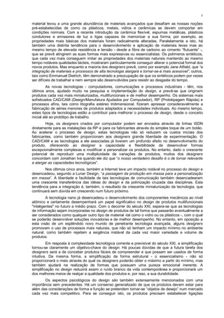 7

material levou a uma grande abundância de materiais avançados que desafiam as nossas noções
pré-estabelecidas de como os plásticos, metais, vidros e cerâmicas se devem comportar em
condições normais. Com a recente introdução da cerâmica flexível, espumas metálicas, plásticos
condutores e emissores de luz e ligas capazes de memorizar a sua forma, por exemplo, as
propriedades mais básicas dos materiais foram radicalmente alteradas. Paralelamente a isto, há
também uma distinta tendência para o desenvolvimento e aplicação de materiais leves mas ao
mesmo tempo de elevada resistência e tensão - desde a fibra de carbono ao cimento “flutuante” -,
que se prevê atingirem as suas formas mais expressivas ou essencialistas. Os polímeros sintéticos,
que cada vez mais conseguem imitar as propriedades dos materiais naturais mantendo ao mesmo
tempo notáveis qualidades tácteis, mostraram particularmente conseguir alterar o potencial formal dos
novos produtos. Mas enquanto a maioria dos designers prevê, como por exemplo Jane Atfield, que “a
integração de materiais e processos de alta tecnologia alargará e tornar-se-á mais acessível”, outros,
tais como Emmanuel Dietrich, têm demonstrado a preocupação de que os sintéticos podem por vezes
ser difíceis de trabalhar e nem sempre são desenvolvidos para resistir ao desgaste do tempo.
          As novas tecnologias - computadores, comunicações e processos industriais - têm, nos
últimos anos, ajudado muito na pesquisa e implementação do design, e prevê-se que originem
produtos cada vez mais miniaturizados, multifuncionais e de melhor desempenho. Os sistemas mais
sofisticados CAD/CAM (Design/Manufatura Ajudados por Computador), RP (Prototipagem Rápida) e
processos afins, tais como litografia estéreo tridimensional, fizeram apressar consideravelmente a
fabricação de séries menores de produtos adaptados a necessidades individuais. Ao mesmo tempo,
estes tipos de tecnologias estão a contribuir para melhorar o processo de design, desde o conceito
inicial até ao protótipo de trabalho.
        Hoje, os designers criados por computador podem ser enviados através de linhas ISDN
diretamente para as instalações da RP e para os fabricantes através do simples toque de um botão.
Ao acelerar o processo de design, estas tecnologias não só reduzem os custos iniciais dos
fabricantes, como também proporcionam aos designers grande liberdade de experimentação. O
CAD/CAM e as tecnologias a ele associadas já tiveram um profundo efeito no desenvolvimento do
produto, oferecendo ao designer a capacidade e flexibilidade de desenvolver formas
excepcionalmente complexas e modificar e personalizar os produtos. No entanto, dado o crescente
potencial de reproduzir uma multiplicidade de variações de produtos, muitos dos designers
concordam com Jonathan Ive quando ele diz que “o nosso verdadeiro desafio é o de tornar relevante
e alargar as capacidades tecnológicas”.
        Nos últimos cinco anos, também a Internet teve um impacto notável no processo do design e
desencadeou, segundo a Lunar Design, “a passagem da produção em massa para a personalização
em massa”. A liberdade e facilidade de tais tecnologias de comunicação também desencadearam
uma crescente transferência das idéias do design e da polinização cruzada das disciplinas. Esta
tendência para a integração é, também, o resultado da crescente miniaturização da tecnologia, que
continuará sem dúvida em crescendo num futuro próximo.
         A tecnologia nano já desencadeou o desenvolvimento dos componentes mecânicos ao nível
atômico e certamente desempenhará um papel significativo no design de produtos multifuncionais
"inteligentes" no futuro a médio prazo. Com o decorrer do século XXI, espera-se que as tecnologias
de informação sejam incorporadas no design de produtos de tal forma que passarão eventualmente a
ser considerados como qualquer outro tipo de material -tal como o vidro ou os plásticos -, com o qual
se poderão desenvolver soluções inovadoras e de melhor desempenho. No entanto, em oposição a
esta visão de um esplêndido novo mundo de penetrante tecnologia avançada, alguns designers
promovem o uso de processos mais naturais, que não só tenham um impacto mínimo no ambiente
natural, como também rejeitem a exigência instável da cada vez maior variedade e volume de
produtos.
         Em resposta à complexidade tecnológica corrente e previsível do século XXI, a simplificação
tornou-se claramente um objetivo-chave do design. Há poucas dúvidas de que a futura tarefa dos
designers será a de conceber produtos fáceis de compreender e que possam ser usados de forma
intuitiva. Da mesma forma, a simplificação da forma estrutural - o essencialismo - não só
proporcionará o meio através do qual os designers poderão obter o máximo a partir do mínimo, mas
também ajudará na realização de formas que possuam uma pureza emocional inerente. A
simplificação no design reduzirá assim o ruído branco da vida contemporânea e proporcionará um
dos melhores meios de realçar a qualidade dos produtos e, por isso, a sua durabilidade.
       Os aspectos psicológicos do design são também extensamente mencionados com uma
importância sem precedentes. Há um consenso generalizado de que os produtos devem estar para
além das considerações de forma e função se pretendem tornar-se “objetos de desejo” num mercado
cada vez mais competitivo. Para se conseguir isto, os produtos precisam estabelecer ligações
 