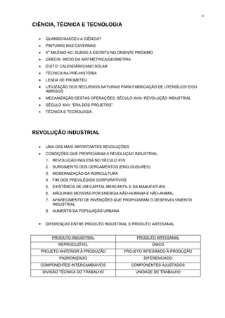 9


CIÊNCIA, TÉCNICA E TECNOLOGIA

  •     QUANDO NASCEU A CIÊNCIA?
  •     PINTURAS NAS CAVERNAS
  •     4O MILÊNIO AC: SURGE A ESCRITA NO ORIENTE PRÓXIMO
  •     GRÉCIA: INÍCIO DA ARITMÉTRICA/GEOMETRIA
  •     EGITO: CALENDÁRIO/ANO SOLAR
  •     TÉCNICA NA PRÉ-HISTÓRIA
  •     LENDA DE PROMETEU
  •     UTILIZAÇÃO DOS RECURSOS NATURAIS PARA FABRICAÇÃO DE UTENSÍLIOS E/OU
        ABRIGOS
  •     MECANIZAÇÃO DESTAS OPERAÇÕES: SÉCULO XVIII: REVOLUÇÃO INDUSTRIAL
  •     SÉCULO XVII: “ERA DOS PROJETOS”
  •     TÉCNICA E TECNOLOGIA




REVOLUÇÃO INDUSTRIAL

  •     UMA DAS MAIS IMPORTANTES REVOLUÇÕES
  •     CONDIÇÕES QUE PROPICIARAM A REVOLUÇÃO INDUSTRIAL:
        1. REVOLUÇÃO INGLESA NO SÉCULO XVII
        2. SURGIMENTO DOS CERCAMENTOS (ENCLOUSURES)
        3. MODERNIZAÇÃO DA AGRICULTURA
        4. FIM DOS PREVILÉGIOS CORPORATIVOS
        5. EXISTÊNCIA DE UM CAPITAL MERCANTIL E DA MANUFATURA
        6. MÁQUINAS MOVIDAS POR ENERGIA NÃO-HUMANA E NÃO-ANIMAL
        7. APARECIMENTO DE INVENÇÕES QUE PROPICIARAM O DESENVOLVIMENTO
           INDUSTRIAL
        8. AUMENTO DA POPULAÇÃO URBANA


  !    DIFERENÇAS ENTRE PRODUTO INDUSTRIAL E PRODUTO ARTESANAL


          PRODUTO INDUSTRIAL                        PRODUTO ARTESANAL
             REPRODUZÍVEL                                 ÚNICO
      PROJETO ANTERIOR À PRODUÇÃO          PROJETO INTEGRADO À PRODUÇÃO
              PADRONIZADO                             DIFERENCIADO
  COMPONENTES INTERCAMBIÁVEIS                     COMPONENTES AJUSTADOS
      DIVISÃO TÉCNICA DO TRABALHO                  UNIDADE DE TRABALHO
 
