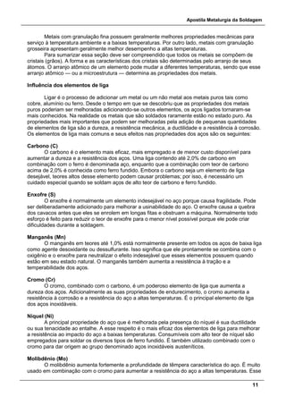 Apostila Metalurgia da Soldagem
11
Metais com granulação fina possuem geralmente melhores propriedades mecânicas para
serviço à temperatura ambiente e a baixas temperaturas. Por outro lado, metais com granulação
grosseira apresentam geralmente melhor desempenho a altas temperaturas.
Para sumarizar essa seção deve ser compreendido que todos os metais se compõem de
cristais (grãos). A forma e as características dos cristais são determinadas pelo arranjo de seus
átomos. O arranjo atômico de um elemento pode mudar a diferentes temperaturas, sendo que esse
arranjo atômico — ou a microestrutura — determina as propriedades dos metais.
Influência dos elementos de liga
Ligar é o processo de adicionar um metal ou um não metal aos metais puros tais como
cobre, alumínio ou ferro. Desde o tempo em que se descobriu que as propriedades dos metais
puros poderiam ser melhoradas adicionando-se outros elementos, os aços ligados tornaram-se
mais conhecidos. Na realidade os metais que são soldados raramente estão no estado puro. As
propriedades mais importantes que podem ser melhoradas pela adição de pequenas quantidades
de elementos de liga são a dureza, a resistência mecânica, a ductilidade e a resistência à corrosão.
Os elementos de liga mais comuns e seus efeitos nas propriedades dos aços são os seguintes:
Carbono (C)
O carbono é o elemento mais eficaz, mais empregado e de menor custo disponível para
aumentar a dureza e a resistência dos aços. Uma liga contendo até 2,0% de carbono em
combinação com o ferro é denominada aço, enquanto que a combinação com teor de carbono
acima de 2,0% é conhecida como ferro fundido. Embora o carbono seja um elemento de liga
desejável, teores altos desse elemento podem causar problemas; por isso, é necessário um
cuidado especial quando se soldam aços de alto teor de carbono e ferro fundido.
Enxofre (S)
O enxofre é normalmente um elemento indesejável no aço porque causa fragilidade. Pode
ser deliberadamente adicionado para melhorar a usinabilidade do aço. O enxofre causa a quebra
dos cavacos antes que eles se enrolem em longas fitas e obstruam a máquina. Normalmente todo
esforço é feito para reduzir o teor de enxofre para o menor nível possível porque ele pode criar
dificuldades durante a soldagem.
Manganês (Mn)
O manganês em teores até 1,0% está normalmente presente em todos os aços de baixa liga
como agente desoxidante ou dessulfurante. Isso significa que ele prontamente se combina com o
oxigênio e o enxofre para neutralizar o efeito indesejável que esses elementos possuem quando
estão em seu estado natural. O manganês também aumenta a resistência à tração e a
temperabilidade dos aços.
Cromo (Cr)
O cromo, combinado com o carbono, é um poderoso elemento de liga que aumenta a
dureza dos aços. Adicionalmente as suas propriedades de endurecimento, o cromo aumenta a
resistência à corrosão e a resistência do aço a altas temperaturas. É o principal elemento de liga
dos aços inoxidáveis.
Níquel (Ni)
A principal propriedade do aço que é melhorada pela presença do níquel é sua ductilidade
ou sua tenacidade ao entalhe. A esse respeito é o mais eficaz dos elementos de liga para melhorar
a resistência ao impacto do aço a baixas temperaturas. Consumíveis com alto teor de níquel são
empregados para soldar os diversos tipos de ferro fundido. É também utilizado combinado com o
cromo para dar origem ao grupo denominado aços inoxidáveis austeníticos.
Molibdênio (Mo)
O molibdênio aumenta fortemente a profundidade de têmpera característica do aço. É muito
usado em combinação com o cromo para aumentar a resistência do aço a altas temperaturas. Esse
 