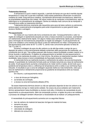 Apostila Metalurgia da Soldagem
13
Tratamentos térmicos
A temperatura à qual o metal é aquecido, o período de tempo em que ele é mantido àquela
temperatura e a taxa sob a qual ele é resfriado, todos esses parâmetros influenciam na estrutura
cristalina do metal. Essa estrutura cristalina, normalmente denominada microestrutura, determina
as propriedades específicas dos metais. Há vários modos de se manipular a microestrutura, seja na
siderúrgica ou no procedimento de soldagem. Dentre os métodos mais comuns de se manipular a
microestrutura estão os tratamentos térmicos.
Tratamentos térmicos raramente são requeridos para aços de baixo carbono ou estruturais,
embora sejam ocasionalmente empregados para evitar empenamento ou para garantir baixa
dureza e facilitar a usinagem.
Pré-aquecimento
Os metais em sua maioria são bons condutores de calor. Consequentemente o calor na
região de soldagem é rapidamente escoado por toda a massa envolvida no processo, acarretando
um resfriamento relativamente rápido. Em alguns metais esse resfriamento rápido pode contribuir
para a formação de microestruturas prejudiciais na região de soldagem. O pré-aquecimento da
junta a ser soldada é uma maneira de reduzir a taxa de resfriamento do metal. A temperatura de
pré-aquecimento pode variar de 50 °C a 540 °C, sendo mais comumente aplicada na faixa de
150 °C a 200 °C.
Durante a soldagem de aços de alto carbono ou de alta liga existe o perigo de que o
depósito de solda e a zona termicamente afetada contenham altos percentuais de martensita, um
constituinte duro do aço. Tais soldas possuem alta dureza e baixa ductilidade e podem mesmo vir a
trincar durante o resfriamento. O objetivo do préaquecimento (e também do pós-aquecimento) é
manter o teor de martensita da solda a um nível mínimo. De ambos os tratamentos resultam melhor
ductilidade, baixa dureza e menor probabilidade de fissuração durante o resfriamento.
A martensita forma-se realmente durante o resfriamento da solda e da zona termicamente
afetada. A quantidade de martensita formada pode ser limitada reduzindo-se a taxa de resfriamento
da solda. O pré-aquecimento aumenta a temperatura do metal vizinho à solda, de tal modo que o
gradiente de temperatura (isto é, a diferença de temperatura) entre a solda e sua vizinhança fique
reduzido. O resultado é que a zona de soldagem aquecida resfria-se mais lentamente, visto que a
taxa de resfriamento é diretamente proporcional ao gradiente de temperatura entre as massas
quente e fria.
Em resumo, o pré-aquecimento reduz:
 o risco de trincas por hidrogênio;
 as tensões de contração;
 a dureza na zona termicamente afetada (ZTA).
Se esses tratamentos térmicos devem ou não ser aplicados depende do teor de carbono e de
outros elementos de liga no metal sendo soldado. Se corpos de prova soldados sem tratamento
térmico apresentarem baixa ductilidade ou dureza muito alta, é indicativo da necessidade de pré-
aquecimento ou pós-aquecimento. Além da composição química, a rigidez da junta a ser soldada e
o processo de soldagem também influenciam a necessidade de se realizar um préaquecimento.
A necessidade do pré-aquecimento aumenta com os seguintes fatores:
 teor de carbono do material de base;teor de ligas do material de base;
 tamanho da peça;
 temperatura inicial;
 velocidade de soldagem;
 diâmetro do consumível.
 