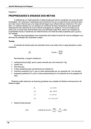 Apostila Metalurgia da Soldagem
18
Capítulo 2
PROPRIEDADES E ENSAIOS DOS METAIS
A utilidade de um metal específico é determinada pelo clima e condições nas quais ele será
empregado. Um metal que é estampado para transformar-se em um pára-lama de automóvel deve
ser mais macio e flexível que uma chapa de blindagem que sofrerá esforços dinâmicos. Por outro
lado, um material utilizado em um oleoduto em ambiente de baixa temperatura deve apresentar
desempenho bem diferente de outro material empregado em caldeiras. Torna-se evidente que,
antes que um metal seja recomendado para uma aplicação específica, devem ser avaliadas as
propriedades físicas e mecânicas do metal de base e do metal de solda projetados para a junta a
ser soldada.
Algumas das propriedades mais importantes dos metais do ponto de vista da soldagem e as
técnicas de avaliação são mostradas a seguir.
Tensão
O conceito de tensão pode ser entendido como uma razão entre a carga aplicada e a área
resistente.
Normalmente, a carga é medida em:
 quilograma-força (Kgf), que é o peso exercido por uma massa de 1 kg;
 newton (N);
 libra-força (p).
 A área resistente pode normalmente ser medida em:
 milímetro quadrado (mm2
), que é a área representada por um quadrado de 1 mm de lado;
 polegada quadrada (in2
), que é a área representada por um quadrado de uma polegada de
lado.
Podemos então relacionar as diversas grandezas nas unidades do Sistema Internacional e do
Sistema Inglês:
 Sistema Internacional:
 