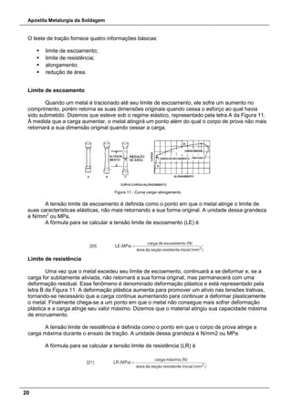 Apostila Metalurgia da Soldagem
20
O teste de tração fornece quatro informações básicas:
 limite de escoamento;
 limite de resistência;
 alongamento;
 redução de área.
Limite de escoamento
Quando um metal é tracionado até seu limite de escoamento, ele sofre um aumento no
comprimento, porém retorna as suas dimensões originais quando cessa o esforço ao qual havia
sido submetido. Dizemos que esteve sob o regime elástico, representado pela letra A da Figura 11.
À medida que a carga aumentar, o metal atingirá um ponto além do qual o corpo de prova não mais
retornará a sua dimensão original quando cessar a carga.
Figura 11 - Curva carga–alongamento
A tensão limite de escoamento é definida como o ponto em que o metal atinge o limite de
suas características elásticas, não mais retornando a sua forma original. A unidade dessa grandeza
é N/mm2
ou MPa.
A fórmula para se calcular a tensão limite de escoamento (LE) é
Limite de resistência
Uma vez que o metal excedeu seu limite de escoamento, continuará a se deformar e, se a
carga for subitamente aliviada, não retornará a sua forma original, mas permanecerá com uma
deformação residual. Esse fenômeno é denominado deformação plástica e está representado pela
letra B da Figura 11. A deformação plástica aumenta para promover um alívio nas tensões trativas,
tornando-se necessário que a carga continue aumentando para continuar a deformar plasticamente
o metal. Finalmente chega-se a um ponto em que o metal não consegue mais sofrer deformação
plástica e a carga atinge seu valor máximo. Dizemos que o material atingiu sua capacidade máxima
de encruamento.
A tensão limite de resistência é definida como o ponto em que o corpo de prova atinge a
carga máxima durante o ensaio de tração. A unidade dessa grandeza é N/mm2 ou MPa.
A fórmula para se calcular a tensão limite de resistência (LR) é
 