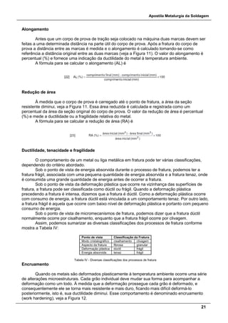 Apostila Metalurgia da Soldagem
21
Alongamento
Antes que um corpo de prova de tração seja colocado na máquina duas marcas devem ser
feitas a uma determinada distância na parte útil do corpo de prova. Após a fratura do corpo de
prova a distância entre as marcas é medida e o alongamento é calculado tomando-se como
referência a distância original entre as duas marcas (veja a Figura 11). O valor do alongamento é
percentual (%) e fornece uma indicação da ductilidade do metal à temperatura ambiente.
A fórmula para se calcular o alongamento (AL) é
Redução de área
À medida que o corpo de prova é carregado até o ponto de fratura, a área da seção
resistente diminui, veja a Figura 11. Essa área reduzida é calculada e registrada como um
percentual da área da seção original do corpo de prova. O valor da redução de área é percentual
(%) e mede a ductilidade ou a fragilidade relativa do metal.
A fórmula para se calcular a redução de área (RA) é
Ductilidade, tenacidade e fragilidade
O comportamento de um metal ou liga metálica em fratura pode ter várias classificações,
dependendo do critério abordado.
Sob o ponto de vista de energia absorvida durante o processo de fratura, podemos ter a
fratura frágil, associada com uma pequena quantidade de energia absorvida e a fratura tenaz, onde
é consumida uma grande quantidade de energia antes de ocorrer a fratura.
Sob o ponto de vista da deformação plástica que ocorre na vizinhança das superfícies de
fratura, a fratura pode ser classificada como dúctil ou frágil. Quando a deformação plástica
precedendo a fratura é intensa, dizemos que a fratura é dúctil. Como a deformação plástica ocorre
com consumo de energia, a fratura dúctil está vinculada a um comportamento tenaz. Por outro lado,
a fratura frágil é aquela que ocorre com baixo nível de deformação plástica e portanto com pequeno
consumo de energia.
Sob o ponto de vista de micromecanismos de fratura, podemos dizer que a fratura dúctil
normalmente ocorre por cisalhamento, enquanto que a fratura frágil ocorre por clivagem.
Assim, podemos sumarizar as diversas classificações dos processos de fratura conforme
mostra a Tabela IV:
Ponto de vista Classificação da Fratura
Modo cristalográfico cisalhamento clivagem
Aspecto da fratura fibrosa granular
Deformação plástica dúctil frágil
Energia absorvida tenaz frágil
Tabela IV - Diversas classificações dos processos de fratura
Encruamento
Quando os metais são deformados plasticamente à temperatura ambiente ocorre uma série
de alterações microestruturais. Cada grão individual deve mudar sua forma para acompanhar a
deformação como um todo. À medida que a deformação prossegue cada grão é deformado, e
consequentemente ele se torna mais resistente e mais duro, ficando mais difícil deformá-lo
posteriormente, isto é, sua ductilidade diminui. Esse comportamento é denominado encruamento
(work hardening), veja a Figura 12.
 