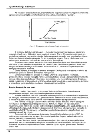 Apostila Metalurgia da Soldagem
26
As curvas de energia absorvida, expansão lateral ou percentual de fratura por cisalhamento
apresentam uma variação semelhante com a temperatura, mostrada na Figura 21.
Figura 21 - Energia absorvida na fratura em função da temperatura
O problema da fratura por clivagem — forma de fratura mais frágil que pode ocorrer em
materiais cristalinos — é tão sério que o ensaio de impacto Charpy é frequentemente usado em
controle da qualidade para a determinação da temperatura de transição e da energia absorvida na
fratura em determinadas temperaturas. Porém, o ensaio de impacto Charpy não fornece uma
determinada temperatura de transição, mas uma faixa de transição.
Pode-se convencionar a temperatura de transição em função de uma determinada energia
absorvida, porém o valor da energia deve ser calibrado para cada material, pois não existe uma
relação única entre a energia absorvida no ensaio de impacto Charpy e o comportamento em
serviço para todos os materiais.
Dessa maneira, a utilização de ensaios de impacto Charpy deve ficar restrita ao âmbito do
controle da qualidade de lotes de materiais homogêneos.
Uma característica dos ensaios de impacto Charpy é a dispersão de resultados,
principalmente na faixa de transição. Por isso, um resultado de ensaio é considerado normalmente
como a média dos resultados de três ensaios executados a uma mesma temperatura. Em alguns
casos, realizam-se cinco ensaios a uma temperatura, desprezando-se os valores máximo e mínimo
e tomando-se como resultado a média dos três valores intermediários.
Ensaio de queda livre de peso
Já foi citado no item anterior que o ensaio de impacto Charpy não determina uma
temperatura de transição, mas uma faixa temperatura de transição.
Para se determinar com mais precisão e de forma padronizada e reprodutível a temperatura
de transição, foi desenvolvido em 1952, pelo Laboratório de Pesquisas Navais dos Estados Unidos,
o ensaio de queda livre de peso, também conhecido como ensaio de impacto Pellini.
W.S.Pellini e sua equipe usaram extensivamente o ensaio de queda livre de peso para
investigar as condições requeridas para iniciação de fraturas frágeis em aços estruturais.
Atualmente, esse método de ensaio é padronizado pela especificação ASTM E208, sendo aceito e
utilizado pelo Código ASME. O objetivo desse ensaio é determinar a temperatura de transição de
ductilidade nula (NDT temperature – nil-ductility transition temperature) em aços ferríticos com
espessura a partir de 16 mm.
Por convenção, a temperatura de transição de ductilidade nula (temperatura NDT) é a
máxima temperatura em que um corpo de prova de queda livre de peso padronizado quebra,
quando submetido a esse método de teste.
O ensaio de queda livre de peso utiliza um conjunto de corpos de prova especialmente
preparados para nuclear uma trinca frágil nas superfícies de tração através da deposição de um
cordão de solda do tipo revestimento duro na superfície oposta àquela que recebe o peso em
queda livre.
 