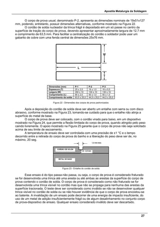 Apostila Metalurgia da Soldagem
27
O corpo de prova usual, denominado P-2, apresenta as dimensões nominais de 19x51x127
mm, podendo, entretanto, possuir dimensões alternativas, conforme mostrado na Figura 22.
O cordão de solda nucleador da trinca frágil é depositado em um só passe no centro da
superfície de tração do corpo de prova, devendo apresentar aproximadamente largura de 12,7 mm
e comprimento de 63,5 mm. Para facilitar a centralização do cordão o soldador pode usar um
gabarito de cobre com uma fenda central de dimensões 25x76 mm.
Dimensões (mm) P-1 P-2 P-3
Espessura (T) 25 ± 2,5 19 ± 1,0 16 ± 0,5
Largura (W) 350 ± 10 130 ± 10 130 ± 10
Comprimento (L) 90 ± 2,0 50 ± 1,0 50 ± 1,0
Comprimento da solda 63,5 ± 25,0 44,5 ± 25,0 44,5 ± 25,0
Figura 22 - Dimensões dos corpos de prova padronizados
Após a deposição do cordão de solda deve ser aberto um entalhe com serra ou com disco
abrasivo, conforme mostrado na Figura 23, tomando-se cuidado para que o entalhe não atinja a
superfície do metal de base.
O corpo de prova deve ser colocado, com o cordão virado para baixo, em um dispositivo
mostrado na Figura 24, que permite a flexão limitada do corpo de prova, quando atingido pelo peso
caindo livremente. O apoio mostrado na Figura 25 garante que o corpo de prova não seja solicitado
acima de seu limite de escoamento.
A temperatura de ensaio deve ser controlada com uma precisão de ±1 °C e o tempo
decorrido entre a retirada do corpo de prova do banho e a liberação do peso deve ser de, no
máximo, 20 seg.
Figura 23 - Entalhe do cordão de solda
Esse ensaio é do tipo passa-não passa, ou seja, o corpo de prova é considerado fraturado
se for desenvolvida uma trinca até uma aresta ou até ambas as arestas da superfície do corpo de
prova contendo o cordão de solda. O corpo de prova é considerado como não fraturado se for
desenvolvida uma trinca visível no cordão mas que não se propaga para nenhuma das arestas da
superfície tracionada. O teste deve ser considerado como inválido se não se desenvolver qualquer
trinca visível no cordão de solda ou se não houver evidência de que o corpo de prova encostou-se
ao batente. A invalidação de um ensaio pode decorrer de uma energia de impacto insuficiente, do
uso de um metal de adição insuficientemente frágil ou de algum desalinhamento no conjunto corpo
de prova-dispositivo de ensaio. Qualquer ensaio considerado inválido deve ser descartado.
 