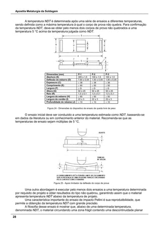 Apostila Metalurgia da Soldagem
28
A temperatura NDT é determinada após uma série de ensaios a diferentes temperaturas,
sendo definida como a máxima temperatura à qual o corpo de prova não quebra. Para confirmação
da temperatura NDT, deve-se obter pelo menos dois corpos de prova não quebrados a uma
temperatura 5 °C acima da temperatura julgada como NDT.
Dimensões (mm) P-1 P-2 P-3
Abertura (S) 305 ± 1,5 100 ± 1,5 100 ± 1,5
Deflexão do esbarro (D) 7,60 ± 0,05 1,50 ± 0,05 1,90 ± 0,05
Espessura (C) ≥ 38 ≥ 38 ≥ 38
Comprimento (E) ≥ 90 ≥ 50 ≥ 50
Largura (F) ≥ G ≥ G ≥ G
Altura (G) 50 ± 25 50 ± 25 50 ± 25
Raio (R) 1,0 ± 0,1 1,0 ± 0,1 1,0 ± 0,1
Largura do esbarro (H) ≥ 90 ≥ 50 ≥ 50
Largura do cordão (I) 22 ± 3 22 ± 3 22 ± 3
Profundidade do rebaixo (J) ≥ 10 ≥ 10 ≥ 10
Figura 24 - Dimensões do dispositivo de ensaio de queda livre de peso
O ensaio inicial deve ser conduzido a uma temperatura estimada como NDT, baseando-se
em dados da literatura ou em conhecimento anterior do material. Recomenda-se que as
temperaturas de ensaio sejam múltiplas de 5 °C.
Figura 25 - Apoio limitador da deflexão do corpo de prova
Uma outra abordagem é executar pelo menos dois ensaios a uma temperatura determinada
por requisito de projeto e obter resultados do tipo não quebrou, garantindo assim que o material
apresenta temperatura NDT abaixo da temperatura de projeto.
Uma característica importante do ensaio de impacto Pellini é sua reprodutibilidade, que
permite a obtenção da temperatura NDT com grande precisão.
A filosofia desse ensaio é mostrar que, abaixo de uma determinada temperatura,
denominada NDT, o material circundando uma zona frágil contendo uma descontinuidade planar
 