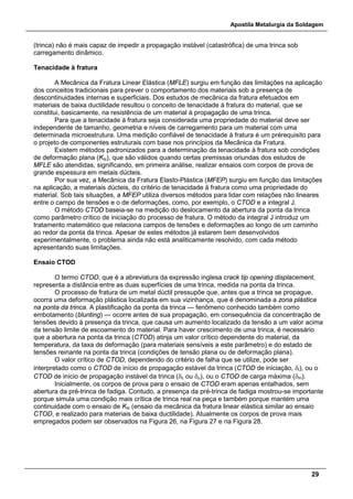 Apostila Metalurgia da Soldagem
29
(trinca) não é mais capaz de impedir a propagação instável (catastrófica) de uma trinca sob
carregamento dinâmico.
Tenacidade à fratura
A Mecânica da Fratura Linear Elástica (MFLE) surgiu em função das limitações na aplicação
dos conceitos tradicionais para prever o comportamento dos materiais sob a presença de
descontinuidades internas e superficiais. Dos estudos de mecânica da fratura efetuados em
materiais de baixa ductilidade resultou o conceito de tenacidade à fratura do material, que se
constitui, basicamente, na resistência de um material à propagação de uma trinca.
Para que a tenacidade à fratura seja considerada uma propriedade do material deve ser
independente de tamanho, geometria e níveis de carregamento para um material com uma
determinada microestrutura. Uma medição confiável de tenacidade à fratura é um prérequisito para
o projeto de componentes estruturais com base nos princípios da Mecânica da Fratura.
Existem métodos padronizados para a determinação da tenacidade à fratura sob condições
de deformação plana (KIc), que são válidos quando certas premissas oriundas dos estudos de
MFLE são atendidas, significando, em primeira análise, realizar ensaios com corpos de prova de
grande espessura em metais dúcteis.
Por sua vez, a Mecânica da Fratura Elasto-Plástica (MFEP) surgiu em função das limitações
na aplicação, a materiais dúcteis, do critério de tenacidade à fratura como uma propriedade do
material. Sob tais situações, a MFEP utiliza diversos métodos para lidar com relações não lineares
entre o campo de tensões e o de deformações, como, por exemplo, o CTOD e a integral J.
O método CTOD baseia-se na medição do deslocamento da abertura da ponta da trinca
como parâmetro crítico de iniciação do processo de fratura. O método da integral J introduz um
tratamento matemático que relaciona campos de tensões e deformações ao longo de um caminho
ao redor da ponta da trinca. Apesar de estes métodos já estarem bem desenvolvidos
experimentalmente, o problema ainda não está analiticamente resolvido, com cada método
apresentando suas limitações.
Ensaio CTOD
O termo CTOD, que é a abreviatura da expressão inglesa crack tip opening displacement,
representa a distância entre as duas superfícies de uma trinca, medida na ponta da trinca.
O processo de fratura de um metal dúctil pressupõe que, antes que a trinca se propague,
ocorra uma deformação plástica localizada em sua vizinhança, que é denominada a zona plástica
na ponta da trinca. A plastificação da ponta da trinca — fenômeno conhecido também como
embotamento (blunting) — ocorre antes de sua propagação, em consequência da concentração de
tensões devido à presença da trinca, que causa um aumento localizado da tensão a um valor acima
da tensão limite de escoamento do material. Para haver crescimento de uma trinca, é necessário
que a abertura na ponta da trinca (CTOD) atinja um valor crítico dependente do material, da
temperatura, da taxa de deformação (para materiais sensíveis a este parâmetro) e do estado de
tensões reinante na ponta da trinca (condições de tensão plana ou de deformação plana).
O valor crítico de CTOD, dependendo do critério de falha que se utilize, pode ser
interpretado como o CTOD de início de propagação estável da trinca (CTOD de iniciação, δi), ou o
CTOD de início de propagação instável da trinca (δc ou δu), ou o CTOD de carga máxima (δm).
Inicialmente, os corpos de prova para o ensaio de CTOD eram apenas entalhados, sem
abertura da pré-trinca de fadiga. Contudo, a presença da pré-trinca de fadiga mostrou-se importante
porque simula uma condição mais crítica de trinca real na peça e também porque mantém uma
continuidade com o ensaio de KIc (ensaio da mecânica da fratura linear elástica similar ao ensaio
CTOD, e realizado para materiais de baixa ductilidade). Atualmente os corpos de prova mais
empregados podem ser observados na Figura 26, na Figura 27 e na Figura 28.
 