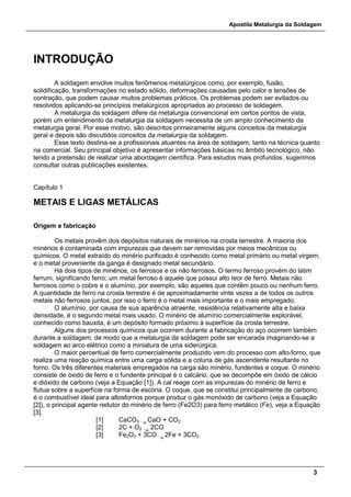 Apostila Metalurgia da Soldagem
3
INTRODUÇÃO
A soldagem envolve muitos fenômenos metalúrgicos como, por exemplo, fusão,
solidificação, transformações no estado sólido, deformações causadas pelo calor e tensões de
contração, que podem causar muitos problemas práticos. Os problemas podem ser evitados ou
resolvidos aplicando-se princípios metalúrgicos apropriados ao processo de soldagem.
A metalurgia da soldagem difere da metalurgia convencional em certos pontos de vista,
porém um entendimento da metalurgia da soldagem necessita de um amplo conhecimento da
metalurgia geral. Por esse motivo, são descritos primeiramente alguns conceitos da metalurgia
geral e depois são discutidos conceitos da metalurgia da soldagem.
Esse texto destina-se a profissionais atuantes na área de soldagem, tanto na técnica quanto
na comercial. Seu principal objetivo é apresentar informações básicas no âmbito tecnológico, não
tendo a pretensão de realizar uma abordagem científica. Para estudos mais profundos, sugerimos
consultar outras publicações existentes.
Capítulo 1
METAIS E LIGAS METÁLICAS
Origem e fabricação
Os metais provêm dos depósitos naturais de minérios na crosta terrestre. A maioria dos
minérios é contaminada com impurezas que devem ser removidas por meios mecânicos ou
químicos. O metal extraído do minério purificado é conhecido como metal primário ou metal virgem,
e o metal proveniente da ganga é designado metal secundário.
Há dois tipos de minérios, os ferrosos e os não ferrosos. O termo ferroso provém do latim
ferrum, significando ferro; um metal ferroso é aquele que possui alto teor de ferro. Metais não
ferrosos como o cobre e o alumínio, por exemplo, são aqueles que contêm pouco ou nenhum ferro.
A quantidade de ferro na crosta terrestre é de aproximadamente vinte vezes a de todos os outros
metais não ferrosos juntos; por isso o ferro é o metal mais importante e o mais empregado.
O alumínio, por causa de sua aparência atraente, resistência relativamente alta e baixa
densidade, é o segundo metal mais usado. O minério de alumínio comercialmente explorável,
conhecido como bauxita, é um depósito formado próximo à superfície da crosta terrestre.
Alguns dos processos químicos que ocorrem durante a fabricação do aço ocorrem também
durante a soldagem, de modo que a metalurgia da soldagem pode ser encarada imaginando-se a
soldagem ao arco elétrico como a miniatura de uma siderúrgica.
O maior percentual de ferro comercialmente produzido vem do processo com alto-forno, que
realiza uma reação química entre uma carga sólida e a coluna de gás ascendente resultante no
forno. Os três diferentes materiais empregados na carga são minério, fundentes e coque. O minério
consiste de óxido de ferro e o fundente principal é o calcário, que se decompõe em óxido de cálcio
e dióxido de carbono (veja a Equação [1]). A cal reage com as impurezas do minério de ferro e
flutua sobre a superfície na forma de escória. O coque, que se constitui principalmente de carbono,
é o combustível ideal para altosfornos porque produz o gás monóxido de carbono (veja a Equação
[2]), o principal agente redutor do minério de ferro (Fe2O3) para ferro metálico (Fe), veja a Equação
[3].
[1] CaCO3 -
CaO + CO2
[2] 2C + O2 -
2CO
[3] Fe2O3 + 3CO -
2Fe + 3CO2
 
