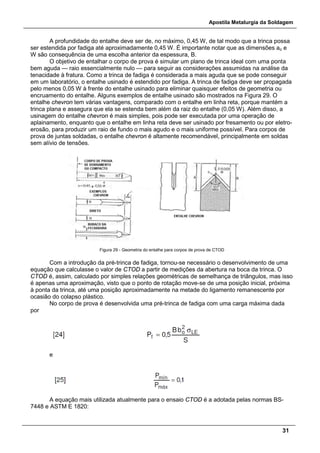 Apostila Metalurgia da Soldagem
31
A profundidade do entalhe deve ser de, no máximo, 0,45 W, de tal modo que a trinca possa
ser estendida por fadiga até aproximadamente 0,45 W. É importante notar que as dimensões ao e
W são consequência de uma escolha anterior da espessura, B.
O objetivo de entalhar o corpo de prova é simular um plano de trinca ideal com uma ponta
bem aguda — raio essencialmente nulo — para seguir as considerações assumidas na análise da
tenacidade à fratura. Como a trinca de fadiga é considerada a mais aguda que se pode conseguir
em um laboratório, o entalhe usinado é estendido por fadiga. A trinca de fadiga deve ser propagada
pelo menos 0,05 W à frente do entalhe usinado para eliminar quaisquer efeitos de geometria ou
encruamento do entalhe. Alguns exemplos de entalhe usinado são mostrados na Figura 29. O
entalhe chevron tem várias vantagens, comparado com o entalhe em linha reta, porque mantém a
trinca plana e assegura que ela se estenda bem além da raiz do entalhe (0,05 W). Além disso, a
usinagem do entalhe chevron é mais simples, pois pode ser executada por uma operação de
aplainamento, enquanto que o entalhe em linha reta deve ser usinado por fresamento ou por eletro-
erosão, para produzir um raio de fundo o mais agudo e o mais uniforme possível. Para corpos de
prova de juntas soldadas, o entalhe chevron é altamente recomendável, principalmente em soldas
sem alívio de tensões.
Figura 29 - Geometria do entalhe para corpos de prova de CTOD
Com a introdução da pré-trinca de fadiga, tornou-se necessário o desenvolvimento de uma
equação que calculasse o valor de CTOD a partir de medições da abertura na boca da trinca. O
CTOD é, assim, calculado por simples relações geométricas de semelhança de triângulos, mas isso
é apenas uma aproximação, visto que o ponto de rotação move-se de uma posição inicial, próxima
à ponta da trinca, até uma posição aproximadamente na metade do ligamento remanescente por
ocasião do colapso plástico.
No corpo de prova é desenvolvida uma pré-trinca de fadiga com uma carga máxima dada
por
e
A equação mais utilizada atualmente para o ensaio CTOD é a adotada pelas normas BS-
7448 e ASTM E 1820:
 