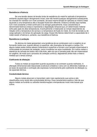 Apostila Metalurgia da Soldagem
35
Resistência à fluência
Se uma tensão abaixo da tensão limite de resistência do metal for aplicada à temperatura
ambiente causará algum alongamento inicial, mas não haverá qualquer alongamento subsequente
se a tensão for mantida num nível constante. Se essa mesma tensão for aplicada ao mesmo metal
aquecido a uma temperatura alta a situação ficará bem diferente. Embora a tensão seja mantida
num nível constante o metal continuará a se alongar gradualmente. Essa característica é
denominada fluência (creep) e representa a degradação temporal que um determinado material
sofre pela ação de altas temperaturas. Eventualmente o metal pode se romper dependendo da
relação entre a temperatura de serviço e a temperatura de fusão do metal, do nível de tensão ou de
carga aplicado e do tempo de aplicação da carga. Esses três fatores determinam a capacidade de o
metal resistir à fluência e, portanto, sua resistência à fluência.
Resistência à oxidação
Os átomos do metal apresentam uma tendência de se combinarem com o oxigênio do ar
formando óxidos que, quando afloram à superfície, são chamados de ferrugem e carepa. Em
alguns metais esses óxidos aderem fortemente à superfície e formam uma camada impermeável à
continuidade do processo de oxidação, como é evidente nos aços inoxidáveis. Em outros metais a
aderência da camada de óxidos não é tão forte, além do que a camada pode não ser impermeável
ao oxigênio, de modo que o processo de oxidação continua, degradando ainda mais o metal à
medida que o tempo avança.
Coeficiente de dilatação
Todos os metais se expandem quando aquecidos e se contraem quando resfriados. A
alteração dimensional está relacionada à estrutura cristalina e varia com os diferentes materiais, e
as taxas de expansão e contração são expressas numericamente pelo coeficiente de dilatação ou
de expansão térmica.
Condutividade térmica
Alguns metais absorvem e transmitem calor mais rapidamente que outros e são
classificados como tendo alta condutividade térmica. Essa característica explica o fato de que
alguns metais se fundirão ou sofrerão transformações a temperaturas muito mais baixas que
outros.
 