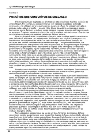 Apostila Metalurgia da Soldagem
36
Capítulo 3
PRINCÍPIOS DOS CONSUMÍVEIS DE SOLDAGEM
O termo consumíveis é aplicado aos produtos que são consumidos durante a execução de
uma soldagem. Por exemplo, na soldagem manual com eletrodos revestidos é o eletrodo
empregado, e na soldagem por arco submerso são o arame e o fluxo. Na soldagem com gás de
proteção inclui o gás de proteção — argônio, hélio, dióxido de carbono ou misturas de gases —
bem como o arame. Também se incluem bocais, peças de reserva e a energia elétrica empregada
na soldagem. Entretanto, usualmente o termo fica restrito aos itens controladores ou influentes nas
propriedades mecânicas e na qualidade metalúrgica da junta soldada.
Uma função primária dos consumíveis é proteger o metal fundido e aquecido no arco e na
poça de fusão da atmosfera, cujo perigo provém do nitrogênio e do oxigênio que reagem com o
metal fundido. Óxidos prejudicam o fluxo e a fusão do metal e influenciam na formação de
inclusões; eles também consomem certos elementos de liga. O nitrogênio forma nitretos, que
podem ser uma causa de fragilidade, bem como de porosidade. Na soldagem com gás de proteção
empregando um gás inerte como o argônio tanto o oxigênio como o nitrogênio são excluídos
passivamente (sem reações). Alguns óxidos estão, no entanto, sempre presentes e por isso é
necessário removê-los com agentes desoxidantes tais como silício, alumínio ou titânio em aços ou
silício, zinco ou fósforo em ligas de cobre. O óxido de alumínio não pode ser reduzido
quimicamente, de tal modo que o gás de proteção usado na soldagem com alumínio deve ser o
mais eficaz possível. A proteção com o dióxido de carbono, frequentemente utilizada na soldagem
de aços, exclui o nitrogênio às custas da formação de óxidos, de modo que são normalmente
adicionadas quantidades bem maiores de desoxidantes que o necessário. A proteção contra a
atmosfera originada por fluxos geradores de escória é mais eficaz graças à camada protetora de
fluxo fundido e aos gases formados a partir de componentes no fluxo que são decompostos pelo
calor.
O modo como o desoxidante é usado depende do processo de soldagem. Como exemplos,
na soldagem com gás de proteção é um elemento metálico no arame ou no fluxo, porém nos
eletrodos revestidos os desoxidantes localizam-se no revestimento.
Frequentemente elementos de liga presentes no metal de base atuam como desoxidantes
como, por exemplo, em ligas de cobre com pequenos teores de zinco ou silício. Mesmo em metais
ferrosos, onde não é usual contar com elementos de liga para atender a uma função de
desoxidante, ocorrem reações complexas entre esses elementos de liga e os consumíveis ou com
a atmosfera acima do metal fundido. Elementos como carbono, silício, manganês, titânio, alumínio
e cromo são prontamente oxidados, perdendo-se uma parcela de seus teores iniciais durante a
soldagem se o metal de adição e o fluxo não fornecerem uma compensação.
Os consumíveis possuem um efeito poderoso no modo como o metal é transferido do
eletrodo para a poça de fusão. Na soldagem manual com eletrodo revestido, a presença de uma
grande quantidade de rutilo (óxido de titânio – TiO2) no revestimento promove uma transferência
suave de pequenas gotas de metal fundido, mas com um alto teor de carbonato de cálcio (CaCO3)
a transferência ocorre em grandes glóbulos que fazem curto-circuito com a poça de fusão. Quando
se utilizam gases de proteção como argônio ou hélio na soldagem de aços é necessário adicionar
pequenas quantidades de oxigênio (O2) ou de dióxido de carbono (CO2) para resultar em uma
transferência suave e sem respingos de pequenas gotas de metal fundido. Tais adições são
prejudiciais quando se soldam ligas de alumínio, mas com esses metais a suavidade de
transferência de metal e o perfil do cordão de solda podem ser modificados empregando-se
misturas de argônio e hélio.
Num processo de soldagem que faz uso de um fluxo, formar-se-á um resíduo do fluxo
denominado escória, que permanece sobre a superfície da poça de fusão. A viscosidade, a tensão
superficial, o ponto de fusão e outras características dessa escória influenciam na forma final da
superfície do cordão de solda, sua molhabilidade com o metal de base (o modo como o metal de
solda se mistura com o metal de base) e a facilidade com que a soldagem pode ser executada em
outras posições diferentes da plana. Também é importante que, quando as soldas forem realizadas
em chanfros profundos, que a escória seja facilmente removível para permitir que os cordões de
solda posteriores sejam depositados sem causar problemas.
 