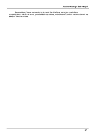 Apostila Metalurgia da Soldagem
37
As considerações de transferência de metal, facilidade de soldagem, controle da
composição do cordão de solda, propriedades da solda e, naturalmente, custos, são importantes na
seleção de consumíveis.
 