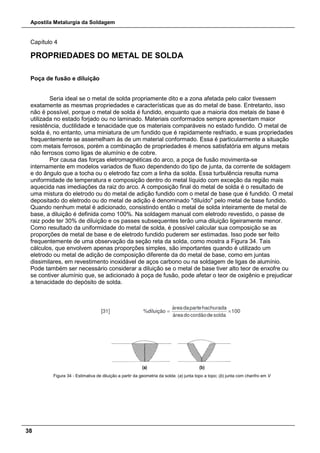 Apostila Metalurgia da Soldagem
38
Capítulo 4
PROPRIEDADES DO METAL DE SOLDA
Poça de fusão e diluição
Seria ideal se o metal de solda propriamente dito e a zona afetada pelo calor tivessem
exatamente as mesmas propriedades e características que as do metal de base. Entretanto, isso
não é possível, porque o metal de solda é fundido, enquanto que a maioria dos metais de base é
utilizada no estado forjado ou no laminado. Materiais conformados sempre apresentam maior
resistência, ductilidade e tenacidade que os materiais comparáveis no estado fundido. O metal de
solda é, no entanto, uma miniatura de um fundido que é rapidamente resfriado, e suas propriedades
frequentemente se assemelham às de um material conformado. Essa é particularmente a situação
com metais ferrosos, porém a combinação de propriedades é menos satisfatória em alguns metais
não ferrosos como ligas de alumínio e de cobre.
Por causa das forças eletromagnéticas do arco, a poça de fusão movimenta-se
internamente em modelos variados de fluxo dependendo do tipo de junta, da corrente de soldagem
e do ângulo que a tocha ou o eletrodo faz com a linha da solda. Essa turbulência resulta numa
uniformidade de temperatura e composição dentro do metal líquido com exceção da região mais
aquecida nas imediações da raiz do arco. A composição final do metal de solda é o resultado de
uma mistura do eletrodo ou do metal de adição fundido com o metal de base que é fundido. O metal
depositado do eletrodo ou do metal de adição é denominado "diluído" pelo metal de base fundido.
Quando nenhum metal é adicionado, consistindo então o metal de solda inteiramente de metal de
base, a diluição é definida como 100%. Na soldagem manual com eletrodo revestido, o passe de
raiz pode ter 30% de diluição e os passes subsequentes terão uma diluição ligeiramente menor.
Como resultado da uniformidade do metal de solda, é possível calcular sua composição se as
proporções de metal de base e de eletrodo fundido puderem ser estimadas. Isso pode ser feito
frequentemente de uma observação da seção reta da solda, como mostra a Figura 34. Tais
cálculos, que envolvem apenas proporções simples, são importantes quando é utilizado um
eletrodo ou metal de adição de composição diferente da do metal de base, como em juntas
dissimilares, em revestimento inoxidável de aços carbono ou na soldagem de ligas de alumínio.
Pode também ser necessário considerar a diluição se o metal de base tiver alto teor de enxofre ou
se contiver alumínio que, se adicionado à poça de fusão, pode afetar o teor de oxigênio e prejudicar
a tenacidade do depósito de solda.
Figura 34 - Estimativa de diluição a partir da geometria da solda: (a) junta topo a topo; (b) junta com chanfro em V
 