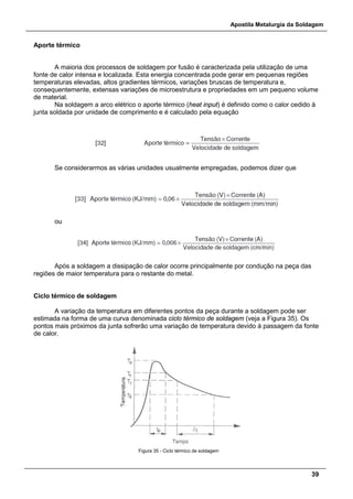 Apostila Metalurgia da Soldagem
39
Aporte térmico
A maioria dos processos de soldagem por fusão é caracterizada pela utilização de uma
fonte de calor intensa e localizada. Esta energia concentrada pode gerar em pequenas regiões
temperaturas elevadas, altos gradientes térmicos, variações bruscas de temperatura e,
consequentemente, extensas variações de microestrutura e propriedades em um pequeno volume
de material.
Na soldagem a arco elétrico o aporte térmico (heat input) é definido como o calor cedido à
junta soldada por unidade de comprimento e é calculado pela equação
Se considerarmos as várias unidades usualmente empregadas, podemos dizer que
ou
Após a soldagem a dissipação de calor ocorre principalmente por condução na peça das
regiões de maior temperatura para o restante do metal.
Ciclo térmico de soldagem
A variação da temperatura em diferentes pontos da peça durante a soldagem pode ser
estimada na forma de uma curva denominada ciclo térmico de soldagem (veja a Figura 35). Os
pontos mais próximos da junta sofrerão uma variação de temperatura devido à passagem da fonte
de calor.
Figura 35 - Ciclo térmico de soldagem
 