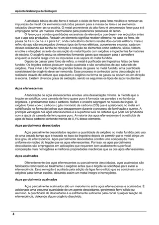 Apostila Metalurgia da Soldagem
4
A atividade básica do alto-forno é reduzir o óxido de ferro para ferro metálico e remover as
impurezas do metal. Os elementos reduzidos passam para a massa de ferro e os elementos
oxidados dissolvem- se na escória. O metal proveniente do alto-forno é denominado ferro-gusa e é
empregado como um material intermediário para posteriores processos de refino.
O ferro-gusa contém quantidades excessivas de elementos que devem ser reduzidos antes
que o aço seja produzido. Reduzir um elemento significa receber elétrons: no caso do ferro, ele
passa de Fe++ ou Fe+++ para Fe°, onde cada átomo de ferro recebe dois ou três elétrons. Para o
refino do aço são empregados diversos tipos de fornos elétricos, conversores e outros, cada um
desses realizando sua tarefa de remoção e redução de elementos como carbono, silício, fósforo,
enxofre e nitrogênio através da saturação do metal líquido com oxigênio e ingredientes formadores
de escória. O oxigênio reduz os elementos formando gases que escapam para a atmosfera
enquanto a escória reage com as impurezas e as separa do metal fundido.
Depois de passar pelo forno de refino, o metal é purificado em lingoteiras feitas de ferro
fundido. Os lingotes obtidos possuem seção quadrada e são constituídos de aço saturado de
oxigênio. Para evitar a formação de grandes bolsas de gases no metal fundido, uma quantidade
considerável de oxigênio deve ser removida. Esse processo é conhecido como desoxidação e é
realizado através de aditivos que expulsam o oxigênio na forma de gases ou enviam-no em direção
à escória. Existem diversos graus de oxidação, sendo os seguintes os tipos de aços resultantes:
Aços efervescentes
A fabricação de aços efervescentes envolve uma desoxidação mínima. À medida que o
lingote se solidifica, uma camada de ferro quase puro é formada nas paredes e no fundo da
lingoteira, e praticamente todo o carbono, fósforo e enxofre segregam no núcleo do lingote. O
oxigênio forma com o carbono o gás monóxido de carbono (CO) que é aprisionado no metal em
solidificação na forma de bolhas que desaparecem durante o processo de laminação a quente. A
principal vantagem dos aços efervescentes é a superfície livre de defeitos que pode ser produzida
com a ajuda da camada de ferro quase puro. A maioria dos aços efervescentes é constituída de
aços de baixo carbono contendo menos de 0,1% desse elemento.
Aços parcialmente desoxidados
Aços parcialmente desoxidados regulam a quantidade de oxigênio no metal fundido pelo uso
de uma pesada tampa que é travada no topo da lingoteira depois de permitir que o metal atinja um
leve grau de efervescência. Aços parcialmente desoxidados contêm uma composição mais
uniforme no núcleo do lingote que os aços efervescentes. Por isso, os aços parcialmente
desoxidados são empregados em aplicações que requerem bom acabamento superficial,
composição mais homogênea e melhores propriedades mecânicas que as dos aços efervescentes.
Aços acalmados
Diferentemente dos aços efervescentes ou parcialmente desoxidados, aços acalmados são
fabricados removendo-se totalmente o oxigênio antes que o lingote se solidifique para evitar a
efervescência. Essa remoção é auxiliada pela adição de ligas ferro-silício que se combinam com o
oxigênio para formar escória, deixando assim um metal íntegro e homogêneo.
Aços parcialmente acalmados
Aços parcialmente acalmados são um meio-termo entre aços efervescentes e acalmados. É
adicionada uma pequena quantidade de um agente desoxidante, geralmente ferro-silício ou
alumínio. A quantidade de desoxidante é a estritamente suficiente para cortar qualquer reação de
efervescência, deixando algum oxigênio dissolvido.
 
