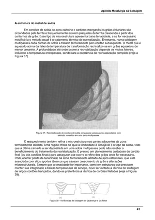 Apostila Metalurgia da Soldagem
41
A estrutura do metal de solda
Em cordões de solda de aços carbono e carbono-manganês os grãos colunares são
circundados pela ferrita e frequentemente existem plaquetas de ferrita crescendo a partir dos
contornos de grão. Esse tipo de microestrutura apresenta baixa tenacidade, e se for necessário
modificá-la o método usual é o tratamento térmico de normalização. Entretanto, numa soldagem
multipasses cada cordão de solda é tratado termicamente pelo cordão subsequente. O metal que é
aquecido acima da faixa de temperatura de transformação recristaliza-se em grãos equiaxiais de
menor tamanho. A profundidade até onde ocorre a recristalização depende de muitos fatores,
incluindo a temperatura entrepasses, sendo rara a ocorrência de recristalização completa (veja a
Figura 37).
Figura 37 - Recristalização de cordões de solda por passes subsequentes depositados com
eletrodo revestido em uma junta multipasses
O reaquecimento também refina a microestrutura nas partes adjacentes da zona
termicamente afetada. Uma região crítica na qual a tenacidade é desejável é o topo da solda, visto
que a última camada a ser depositada em uma solda multipasses pode não receber o
beneficiamento do tratamento da recristalização. É preciso um planejamento cuidadoso do cordão
final (ou dos cordões finais) para assegurar que ocorra o refino dos grãos onde for necessário.
Pode ocorrer perda de tenacidade na zona termicamente afetada de aços estruturais, que está
associada com altos aportes térmicos que causam crescimento de grão e alterações
microestruturais. Sempre que a tenacidade for importante, como em estruturas que precisam
manter sua integridade a baixas temperaturas de serviço, deve ser evitada a técnica de soldagem
de largos cordões trançados, dando-se preferência à técnica de cordões filetados (veja a Figura
38).
Figura 38 - As técnicas de soldagem de (a) trançar e (b) filetar
 
