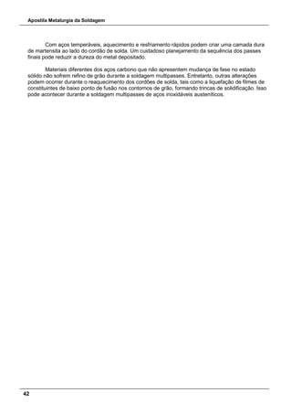 Apostila Metalurgia da Soldagem
42
Com aços temperáveis, aquecimento e resfriamento rápidos podem criar uma camada dura
de martensita ao lado do cordão de solda. Um cuidadoso planejamento da sequência dos passes
finais pode reduzir a dureza do metal depositado.
Materiais diferentes dos aços carbono que não apresentem mudança de fase no estado
sólido não sofrem refino de grão durante a soldagem multipasses. Entretanto, outras alterações
podem ocorrer durante o reaquecimento dos cordões de solda, tais como a liquefação de filmes de
constituintes de baixo ponto de fusão nos contornos de grão, formando trincas de solidificação. Isso
pode acontecer durante a soldagem multipasses de aços inoxidáveis austeníticos.
 
