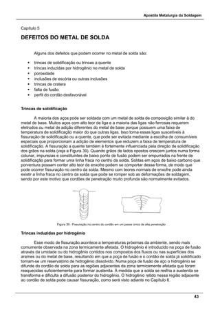 Apostila Metalurgia da Soldagem
43
Capítulo 5
DEFEITOS DO METAL DE SOLDA
Alguns dos defeitos que podem ocorrer no metal de solda são:
 trincas de solidificação ou trincas a quente
 trincas induzidas por hidrogênio no metal de solda
 porosidade
 inclusões de escória ou outras inclusões
 trincas de cratera
 falta de fusão
 perfil do cordão desfavorável
Trincas de solidificação
A maioria dos aços pode ser soldada com um metal de solda de composição similar à do
metal de base. Muitos aços com alto teor de liga e a maioria das ligas não ferrosas requerem
eletrodos ou metal de adição diferentes do metal de base porque possuem uma faixa de
temperatura de solidificação maior do que outras ligas. Isso torna essas ligas suscetíveis à
fissuração de solidificação ou a quente, que pode ser evitada mediante a escolha de consumíveis
especiais que proporcionam a adição de elementos que reduzem a faixa de temperatura de
solidificação. A fissuração a quente também é fortemente influenciada pela direção de solidificação
dos grãos na solda (veja a Figura 39). Quando grãos de lados opostos crescem juntos numa forma
colunar, impurezas e constituintes de baixo ponto de fusão podem ser empurrados na frente de
solidificação para formar uma linha fraca no centro da solda. Soldas em aços de baixo carbono que
porventura possam conter alto teor de enxofre podem se comportar dessa forma, de modo que
pode ocorrer fissuração no centro da solda. Mesmo com teores normais de enxofre pode ainda
existir a linha fraca no centro da solda que pode se romper sob as deformações de soldagem,
sendo por este motivo que cordões de penetração muito profunda são normalmente evitados.
Figura 39 - Fissuração no centro do cordão em um passe único de alta penetração
Trincas induzidas por hidrogênio
Esse modo de fissuração acontece a temperaturas próximas da ambiente, sendo mais
comumente observada na zona termicamente afetada. O hidrogênio é introduzido na poça de fusão
através da umidade ou do hidrogênio contidos nos compostos dos fluxos ou nas superfícies dos
arames ou do metal de base, resultando em que a poça de fusão e o cordão de solda já solidificado
tornam-se um reservatório de hidrogênio dissolvido. Numa poça de fusão de aço o hidrogênio se
difunde do cordão de solda para as regiões adjacentes da zona termicamente afetada que foram
reaquecidas suficientemente para formar austenita. À medida que a solda se resfria a austenita se
transforma e dificulta a difusão posterior do hidrogênio. O hidrogênio retido nessa região adjacente
ao cordão de solda pode causar fissuração, como será visto adiante no Capítulo 6.
 