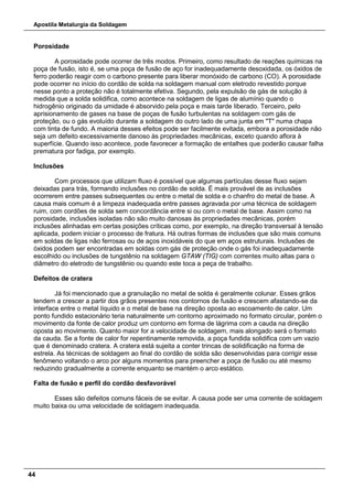 Apostila Metalurgia da Soldagem
44
Porosidade
A porosidade pode ocorrer de três modos. Primeiro, como resultado de reações químicas na
poça de fusão, isto é, se uma poça de fusão de aço for inadequadamente desoxidada, os óxidos de
ferro poderão reagir com o carbono presente para liberar monóxido de carbono (CO). A porosidade
pode ocorrer no início do cordão de solda na soldagem manual com eletrodo revestido porque
nesse ponto a proteção não é totalmente efetiva. Segundo, pela expulsão de gás de solução à
medida que a solda solidifica, como acontece na soldagem de ligas de alumínio quando o
hidrogênio originado da umidade é absorvido pela poça e mais tarde liberado. Terceiro, pelo
aprisionamento de gases na base de poças de fusão turbulentas na soldagem com gás de
proteção, ou o gás evoluído durante a soldagem do outro lado de uma junta em "T" numa chapa
com tinta de fundo. A maioria desses efeitos pode ser facilmente evitada, embora a porosidade não
seja um defeito excessivamente danoso às propriedades mecânicas, exceto quando aflora à
superfície. Quando isso acontece, pode favorecer a formação de entalhes que poderão causar falha
prematura por fadiga, por exemplo.
Inclusões
Com processos que utilizam fluxo é possível que algumas partículas desse fluxo sejam
deixadas para trás, formando inclusões no cordão de solda. É mais provável de as inclusões
ocorrerem entre passes subsequentes ou entre o metal de solda e o chanfro do metal de base. A
causa mais comum é a limpeza inadequada entre passes agravada por uma técnica de soldagem
ruim, com cordões de solda sem concordância entre si ou com o metal de base. Assim como na
porosidade, inclusões isoladas não são muito danosas às propriedades mecânicas, porém
inclusões alinhadas em certas posições críticas como, por exemplo, na direção transversal à tensão
aplicada, podem iniciar o processo de fratura. Há outras formas de inclusões que são mais comuns
em soldas de ligas não ferrosas ou de aços inoxidáveis do que em aços estruturais. Inclusões de
óxidos podem ser encontradas em soldas com gás de proteção onde o gás foi inadequadamente
escolhido ou inclusões de tungstênio na soldagem GTAW (TIG) com correntes muito altas para o
diâmetro do eletrodo de tungstênio ou quando este toca a peça de trabalho.
Defeitos de cratera
Já foi mencionado que a granulação no metal de solda é geralmente colunar. Esses grãos
tendem a crescer a partir dos grãos presentes nos contornos de fusão e crescem afastando-se da
interface entre o metal líquido e o metal de base na direção oposta ao escoamento de calor. Um
ponto fundido estacionário teria naturalmente um contorno aproximado no formato circular, porém o
movimento da fonte de calor produz um contorno em forma de lágrima com a cauda na direção
oposta ao movimento. Quanto maior for a velocidade de soldagem, mais alongado será o formato
da cauda. Se a fonte de calor for repentinamente removida, a poça fundida solidifica com um vazio
que é denominado cratera. A cratera está sujeita a conter trincas de solidificação na forma de
estrela. As técnicas de soldagem ao final do cordão de solda são desenvolvidas para corrigir esse
fenômeno voltando o arco por alguns momentos para preencher a poça de fusão ou até mesmo
reduzindo gradualmente a corrente enquanto se mantém o arco estático.
Falta de fusão e perfil do cordão desfavorável
Esses são defeitos comuns fáceis de se evitar. A causa pode ser uma corrente de soldagem
muito baixa ou uma velocidade de soldagem inadequada.
 